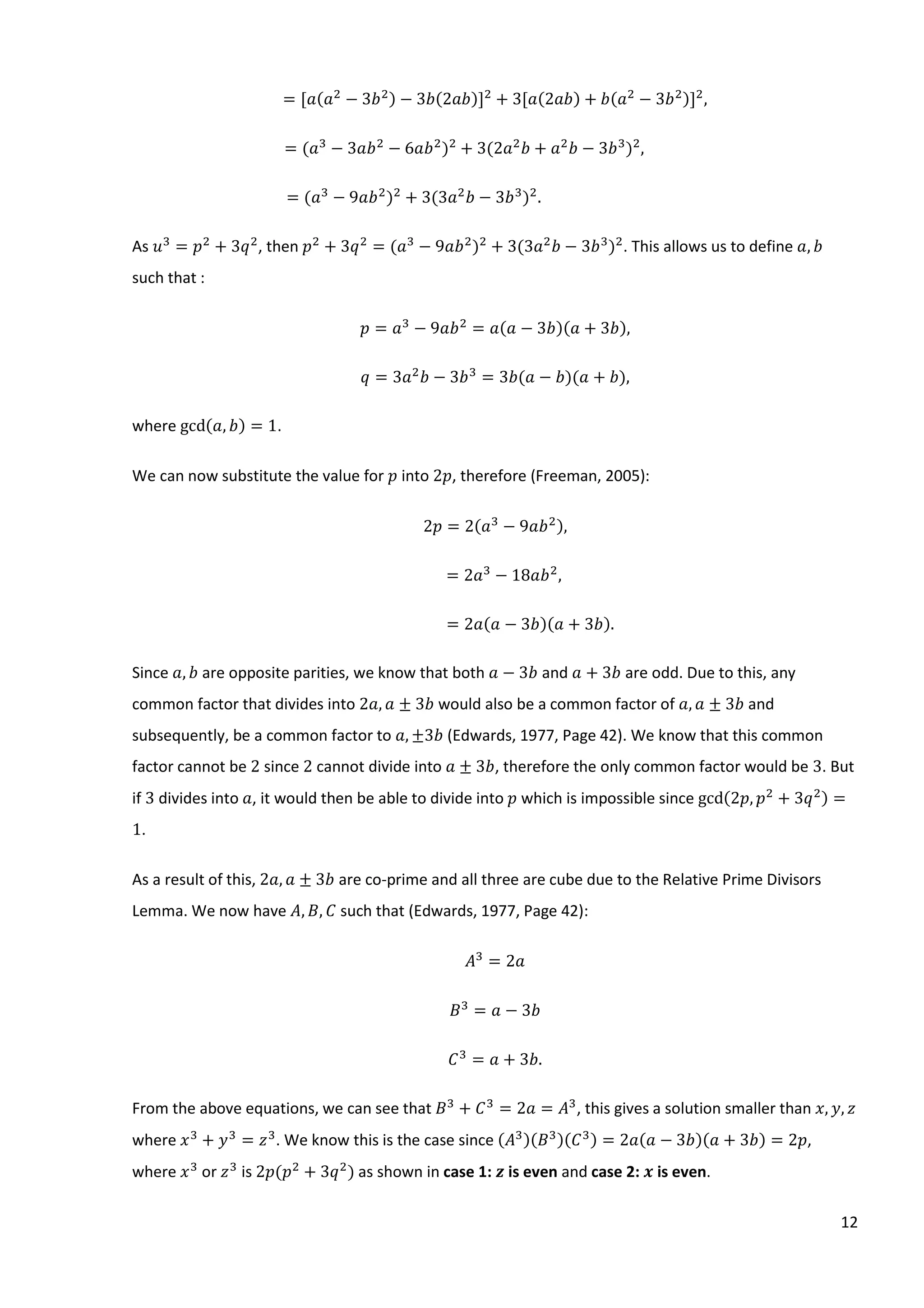 12
= [𝑎(𝑎2
− 3𝑏2) − 3𝑏(2𝑎𝑏)]2
+ 3[𝑎(2𝑎𝑏) + 𝑏(𝑎2
− 3𝑏2)]2
,
= (𝑎3
− 3𝑎𝑏2
− 6𝑎𝑏2
)2
+ 3(2𝑎2
𝑏 + 𝑎2
𝑏 − 3𝑏3
)2
,
= (𝑎3
− 9𝑎𝑏2
)2
+ 3(3𝑎2
𝑏 − 3𝑏3
)2
.
As 𝑢3
= 𝑝2
+ 3𝑞2
, then 𝑝2
+ 3𝑞2
= (𝑎3
− 9𝑎𝑏2
)2
+ 3(3𝑎2
𝑏 − 3𝑏3
)2
. This allows us to define 𝑎, 𝑏
such that :
𝑝 = 𝑎3
− 9𝑎𝑏2
= 𝑎(𝑎 − 3𝑏)(𝑎 + 3𝑏),
𝑞 = 3𝑎2
𝑏 − 3𝑏3
= 3𝑏(𝑎 − 𝑏)(𝑎 + 𝑏),
where gcd(𝑎, 𝑏) = 1.
We can now substitute the value for 𝑝 into 2𝑝, therefore (Freeman, 2005):
2𝑝 = 2(𝑎3
− 9𝑎𝑏2),
= 2𝑎3
− 18𝑎𝑏2
,
= 2𝑎(𝑎 − 3𝑏)(𝑎 + 3𝑏).
Since 𝑎, 𝑏 are opposite parities, we know that both 𝑎 − 3𝑏 and 𝑎 + 3𝑏 are odd. Due to this, any
common factor that divides into 2𝑎, 𝑎 ± 3𝑏 would also be a common factor of 𝑎, 𝑎 ± 3𝑏 and
subsequently, be a common factor to 𝑎, ±3𝑏 (Edwards, 1977, Page 42). We know that this common
factor cannot be 2 since 2 cannot divide into 𝑎 ± 3𝑏, therefore the only common factor would be 3. But
if 3 divides into 𝑎, it would then be able to divide into 𝑝 which is impossible since gcd(2𝑝, 𝑝2
+ 3𝑞2) =
1.
As a result of this, 2𝑎, 𝑎 ± 3𝑏 are co-prime and all three are cube due to the Relative Prime Divisors
Lemma. We now have 𝐴, 𝐵, 𝐶 such that (Edwards, 1977, Page 42):
𝐴3
= 2𝑎
𝐵3
= 𝑎 − 3𝑏
𝐶3
= 𝑎 + 3𝑏.
From the above equations, we can see that 𝐵3
+ 𝐶3
= 2𝑎 = 𝐴3
, this gives a solution smaller than 𝑥, 𝑦, 𝑧
where 𝑥3
+ 𝑦3
= 𝑧3
. We know this is the case since (𝐴3)(𝐵3)(𝐶3) = 2𝑎(𝑎 − 3𝑏)(𝑎 + 3𝑏) = 2𝑝,
where 𝑥3
⁡or 𝑧3
is 2𝑝(𝑝2
+ 3𝑞2
) as shown in case 1: 𝒛 is even and case 2: 𝒙 is even.
 