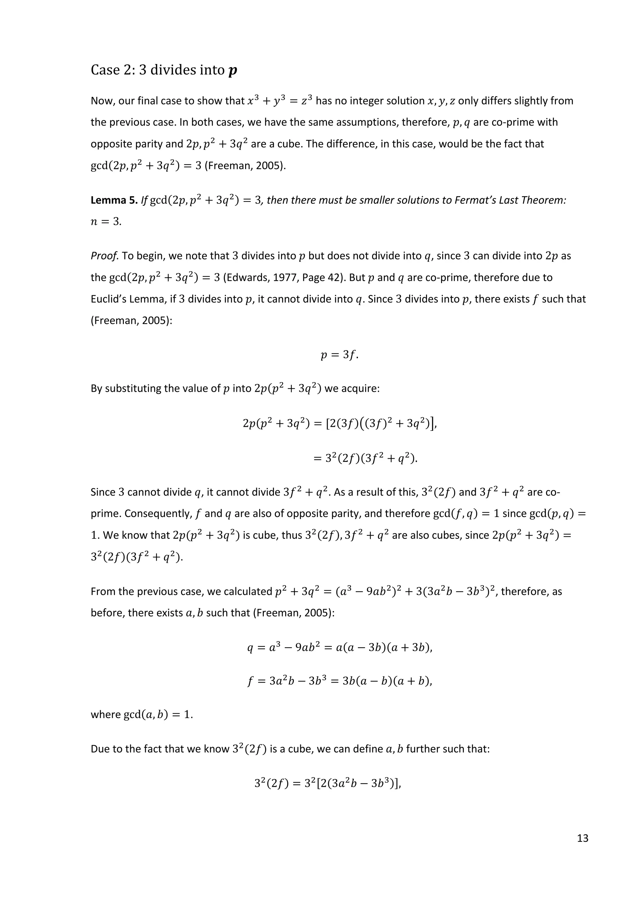 13
Case 2: 3 divides into 𝒑
Now, our final case to show that 𝑥3
+ 𝑦3
= 𝑧3
has no integer solution 𝑥, 𝑦, 𝑧 only differs slightly from
the previous case. In both cases, we have the same assumptions, therefore, 𝑝, 𝑞 are co-prime with
opposite parity and 2𝑝, 𝑝2
+ 3𝑞2
are a cube. The difference, in this case, would be the fact that
gcd(2𝑝, 𝑝2
+ 3𝑞2) = 3 (Freeman, 2005).
Lemma 5. If gcd(2𝑝, 𝑝2
+ 3𝑞2) = 3, then there must be smaller solutions to Fermat’s Last Theorem:
𝑛 = 3.
Proof. To begin, we note that 3 divides into 𝑝 but does not divide into 𝑞, since 3 can divide into 2𝑝 as
the gcd(2𝑝, 𝑝2
+ 3𝑞2) = 3 (Edwards, 1977, Page 42). But 𝑝 and 𝑞 are co-prime, therefore due to
Euclid’s Lemma, if 3 divides into 𝑝, it cannot divide into 𝑞. Since 3 divides into 𝑝, there exists 𝑓 such that
(Freeman, 2005):
𝑝 = 3𝑓.
By substituting the value of 𝑝 into 2𝑝(𝑝2
+ 3𝑞2) we acquire:
2𝑝(𝑝2
+ 3𝑞2) = [2(3𝑓)((3𝑓)2
+ 3𝑞2)],
= 32(2𝑓)(3𝑓2
+ 𝑞2).
Since 3 cannot divide 𝑞, it cannot divide 3𝑓2
+ 𝑞2
. As a result of this, 32
(2𝑓) and 3𝑓2
+ 𝑞2
are co-
prime. Consequently, 𝑓 and 𝑞 are also of opposite parity, and therefore gcd(𝑓, 𝑞) = 1 since gcd(𝑝, 𝑞) =
1. We know that 2𝑝(𝑝2
+ 3𝑞2
) is cube, thus 32(2𝑓), 3𝑓2
+ 𝑞2
are also cubes, since 2𝑝(𝑝2
+ 3𝑞2) =
32(2𝑓)(3𝑓2
+ 𝑞2
).
From the previous case, we calculated 𝑝2
+ 3𝑞2
= (𝑎3
− 9𝑎𝑏2
)2
+ 3(3𝑎2
𝑏 − 3𝑏3
)2
, therefore, as
before, there exists 𝑎, 𝑏 such that (Freeman, 2005):
𝑞 = 𝑎3
− 9𝑎𝑏2
= 𝑎(𝑎 − 3𝑏)(𝑎 + 3𝑏),
𝑓 = 3𝑎2
𝑏 − 3𝑏3
= 3𝑏(𝑎 − 𝑏)(𝑎 + 𝑏),
where gcd(𝑎, 𝑏) = 1.
Due to the fact that we know 32
(2𝑓) is a cube, we can define 𝑎, 𝑏 further such that:
32(2𝑓) = 32[2(3𝑎2
𝑏 − 3𝑏3)],
 
