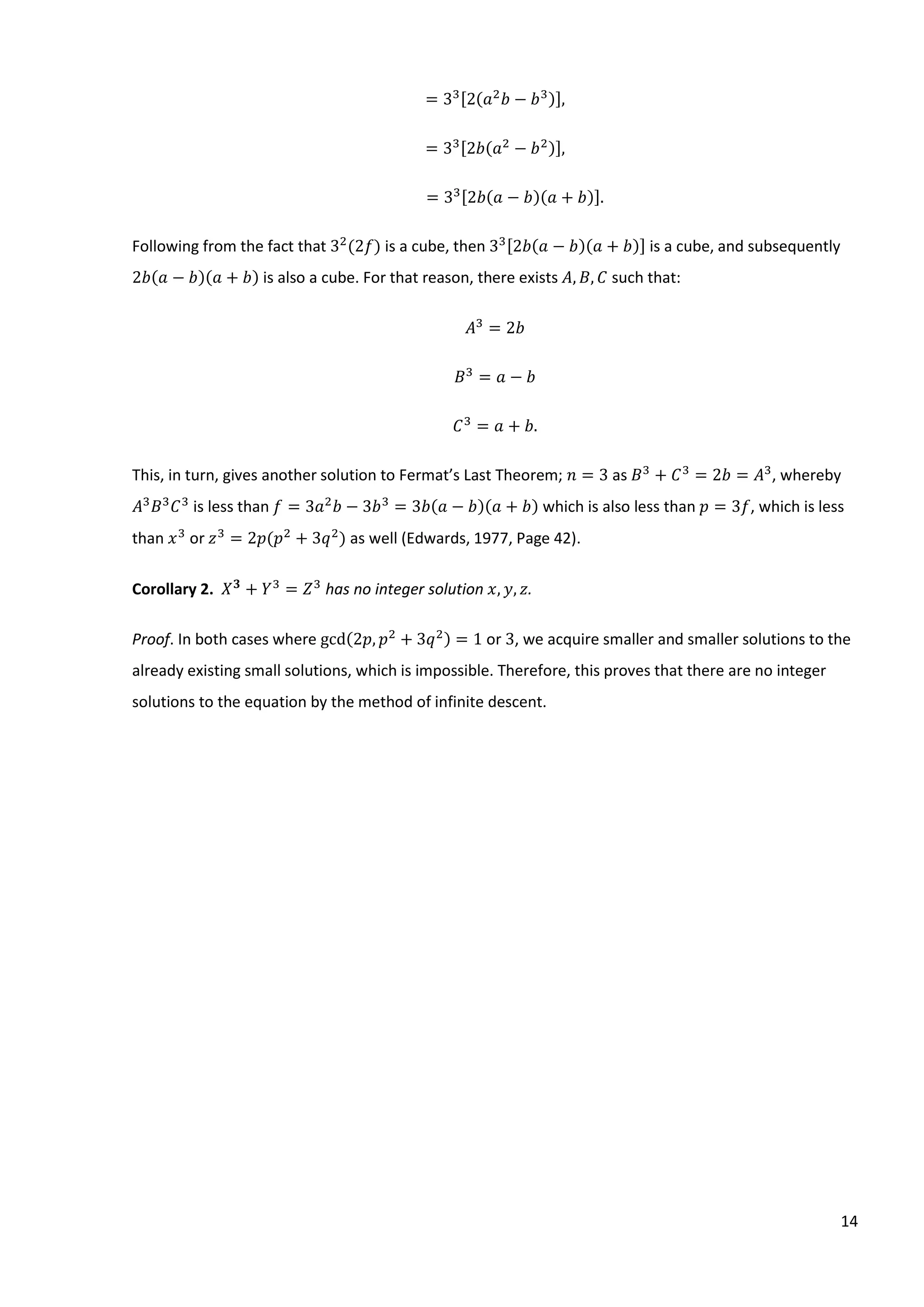 14
= 33[2(𝑎2
𝑏 − 𝑏3)],
= 33[2𝑏(𝑎2
− 𝑏2)],
= 33[2𝑏(𝑎 − 𝑏)(𝑎 + 𝑏)].
Following from the fact that 32
(2𝑓) is a cube, then 33[2𝑏(𝑎 − 𝑏)(𝑎 + 𝑏)] is a cube, and subsequently
2𝑏(𝑎 − 𝑏)(𝑎 + 𝑏) is also a cube. For that reason, there exists 𝐴, 𝐵, 𝐶 such that:
𝐴3
= 2𝑏
𝐵3
= 𝑎 − 𝑏
𝐶3
= 𝑎 + 𝑏.
This, in turn, gives another solution to Fermat’s Last Theorem; 𝑛 = 3 as 𝐵3
+ 𝐶3
= 2𝑏 = 𝐴3
, whereby
𝐴3
𝐵3
𝐶3
is less than 𝑓 = 3𝑎2
𝑏 − 3𝑏3
= 3𝑏(𝑎 − 𝑏)(𝑎 + 𝑏) which is also less than 𝑝 = 3𝑓, which is less
than 𝑥3
or 𝑧3
= 2𝑝(𝑝2
+ 3𝑞2
) as well (Edwards, 1977, Page 42).
Corollary 2. 𝑋 𝟑
+ 𝑌3
= 𝑍3
has no integer solution 𝑥, 𝑦, 𝑧.
Proof. In both cases where gcd(2𝑝, 𝑝2
+ 3𝑞2) = 1 or 3, we acquire smaller and smaller solutions to the
already existing small solutions, which is impossible. Therefore, this proves that there are no integer
solutions to the equation by the method of infinite descent.
 