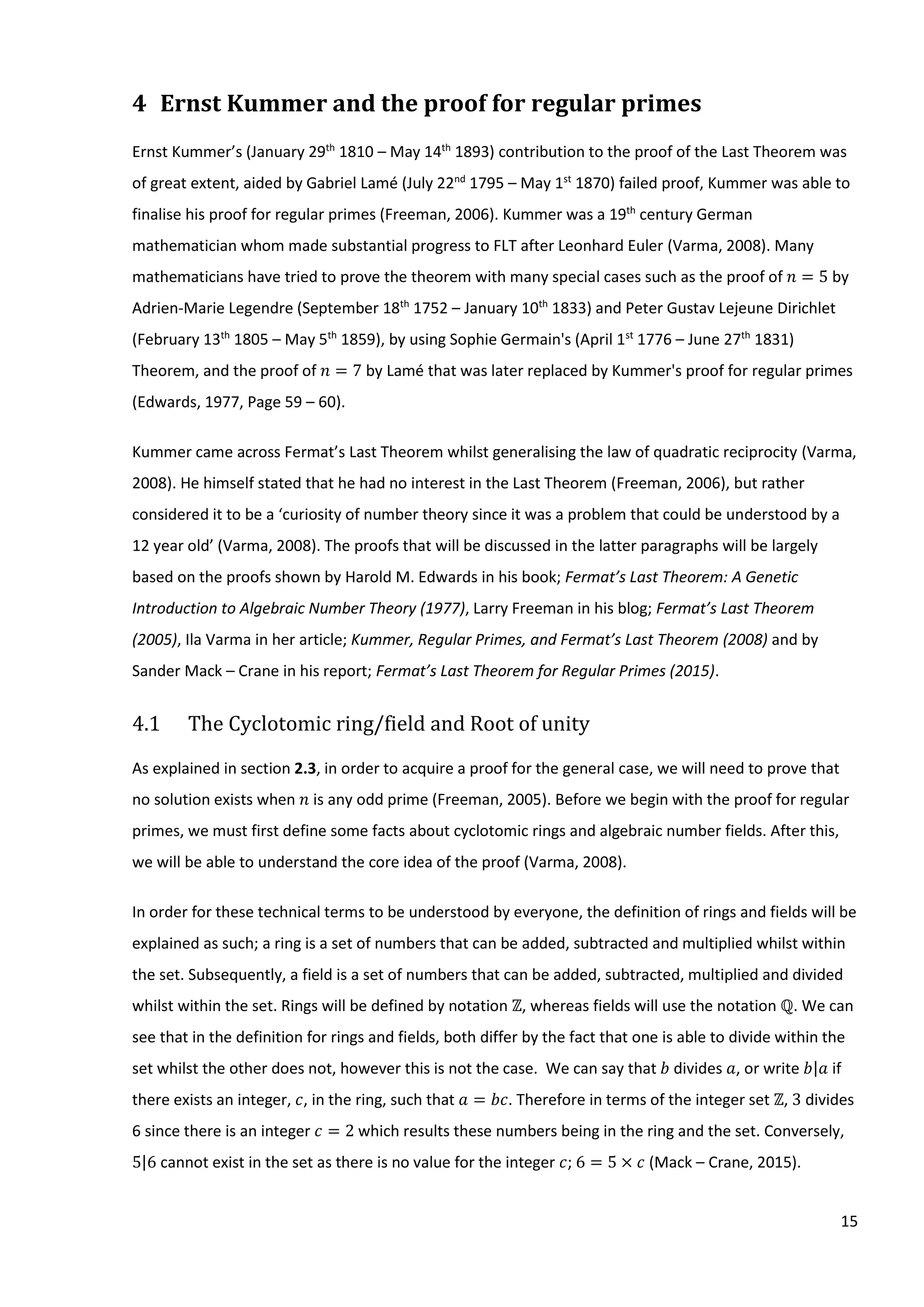 15
4 Ernst Kummer and the proof for regular primes
Ernst Kummer’s (January 29th
1810 – May 14th
1893) contribution to the proof of the Last Theorem was
of great extent, aided by Gabriel Lamé (July 22nd
1795 – May 1st
1870) failed proof, Kummer was able to
finalise his proof for regular primes (Freeman, 2006). Kummer was a 19th
century German
mathematician whom made substantial progress to FLT after Leonhard Euler (Varma, 2008). Many
mathematicians have tried to prove the theorem with many special cases such as the proof of 𝑛 = 5 by
Adrien-Marie Legendre (September 18th
1752 – January 10th
1833) and Peter Gustav Lejeune Dirichlet
(February 13th
1805 – May 5th
1859), by using Sophie Germain's (April 1st
1776 – June 27th
1831)
Theorem, and the proof of 𝑛 = 7 by Lamé that was later replaced by Kummer's proof for regular primes
(Edwards, 1977, Page 59 – 60).
Kummer came across Fermat’s Last Theorem whilst generalising the law of quadratic reciprocity (Varma,
2008). He himself stated that he had no interest in the Last Theorem (Freeman, 2006), but rather
considered it to be a ‘curiosity of number theory since it was a problem that could be understood by a
12 year old’ (Varma, 2008). The proofs that will be discussed in the latter paragraphs will be largely
based on the proofs shown by Harold M. Edwards in his book; Fermat’s Last Theorem: A Genetic
Introduction to Algebraic Number Theory (1977), Larry Freeman in his blog; Fermat’s Last Theorem
(2005), Ila Varma in her article; Kummer, Regular Primes, and Fermat’s Last Theorem (2008) and by
Sander Mack – Crane in his report; Fermat’s Last Theorem for Regular Primes (2015).
4.1 The Cyclotomic ring/field and Root of unity
As explained in section 2.3, in order to acquire a proof for the general case, we will need to prove that
no solution exists when 𝑛 is any odd prime (Freeman, 2005). Before we begin with the proof for regular
primes, we must first define some facts about cyclotomic rings and algebraic number fields. After this,
we will be able to understand the core idea of the proof (Varma, 2008).
In order for these technical terms to be understood by everyone, the definition of rings and fields will be
explained as such; a ring is a set of numbers that can be added, subtracted and multiplied whilst within
the set. Subsequently, a field is a set of numbers that can be added, subtracted, multiplied and divided
whilst within the set. Rings will be defined by notation ℤ, whereas fields will use the notation ℚ. We can
see that in the definition for rings and fields, both differ by the fact that one is able to divide within the
set whilst the other does not, however this is not the case. We can say that 𝑏 divides 𝑎, or write 𝑏|𝑎 if
there exists an integer, 𝑐, in the ring, such that 𝑎 = 𝑏𝑐. Therefore in terms of the integer set ℤ, 3 divides
6 since there is an integer 𝑐 = 2 which results these numbers being in the ring and the set. Conversely,
5|6 cannot exist in the set as there is no value for the integer 𝑐; 6 = 5 × 𝑐 (Mack – Crane, 2015).
 