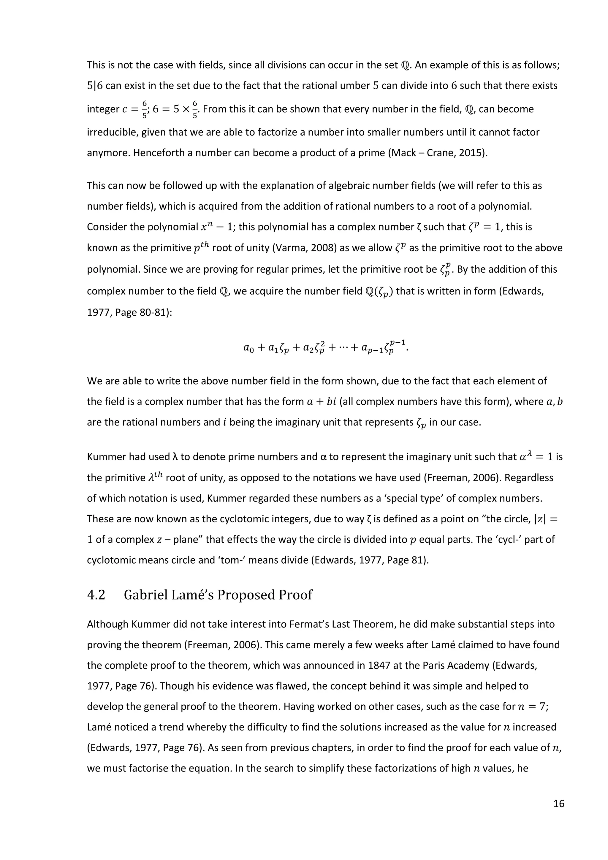 16
This is not the case with fields, since all divisions can occur in the set ℚ. An example of this is as follows;
5|6 can exist in the set due to the fact that the rational umber 5 can divide into 6 such that there exists
integer 𝑐 =
6
5
; 6 = 5 ×
6
5
. From this it can be shown that every number in the field, ℚ, can become
irreducible, given that we are able to factorize a number into smaller numbers until it cannot factor
anymore. Henceforth a number can become a product of a prime (Mack – Crane, 2015).
This can now be followed up with the explanation of algebraic number fields (we will refer to this as
number fields), which is acquired from the addition of rational numbers to a root of a polynomial.
Consider the polynomial 𝑥 𝑛
− 1; this polynomial has a complex number ζ such that 𝜁 𝑝
= 1, this is
known as the primitive 𝑝 𝑡ℎ
root of unity (Varma, 2008) as we allow 𝜁 𝑝
as the primitive root to the above
polynomial. Since we are proving for regular primes, let the primitive root be 𝜁 𝑝
𝑝
. By the addition of this
complex number to the field ℚ, we acquire the number field ℚ(𝜁 𝑝) that is written in form (Edwards,
1977, Page 80-81):
𝑎0 + 𝑎1 𝜁 𝑝 + 𝑎2 𝜁 𝑝
2
+ ⋯ + 𝑎 𝑝−1 𝜁 𝑝
𝑝−1
.
We are able to write the above number field in the form shown, due to the fact that each element of
the field is a complex number that has the form 𝑎 + 𝑏𝑖 (all complex numbers have this form), where 𝑎, 𝑏
are the rational numbers and 𝑖 being the imaginary unit that represents 𝜁 𝑝 in our case.
Kummer had used λ to denote prime numbers and α to represent the imaginary unit such that 𝛼 𝜆
= 1 is
the primitive 𝜆 𝑡ℎ
root of unity, as opposed to the notations we have used (Freeman, 2006). Regardless
of which notation is used, Kummer regarded these numbers as a ‘special type’ of complex numbers.
These are now known as the cyclotomic integers, due to way ζ is defined as a point on “the circle, |𝑧| =
1 of a complex 𝑧 – plane” that effects the way the circle is divided into 𝑝 equal parts. The ‘cycl-’ part of
cyclotomic means circle and ‘tom-’ means divide (Edwards, 1977, Page 81).
4.2 Gabriel Lamé’s Proposed Proof
Although Kummer did not take interest into Fermat’s Last Theorem, he did make substantial steps into
proving the theorem (Freeman, 2006). This came merely a few weeks after Lamé claimed to have found
the complete proof to the theorem, which was announced in 1847 at the Paris Academy (Edwards,
1977, Page 76). Though his evidence was flawed, the concept behind it was simple and helped to
develop the general proof to the theorem. Having worked on other cases, such as the case for 𝑛 = 7;
Lamé noticed a trend whereby the difficulty to find the solutions increased as the value for 𝑛 increased
(Edwards, 1977, Page 76). As seen from previous chapters, in order to find the proof for each value of 𝑛,
we must factorise the equation. In the search to simplify these factorizations of high 𝑛 values, he
 