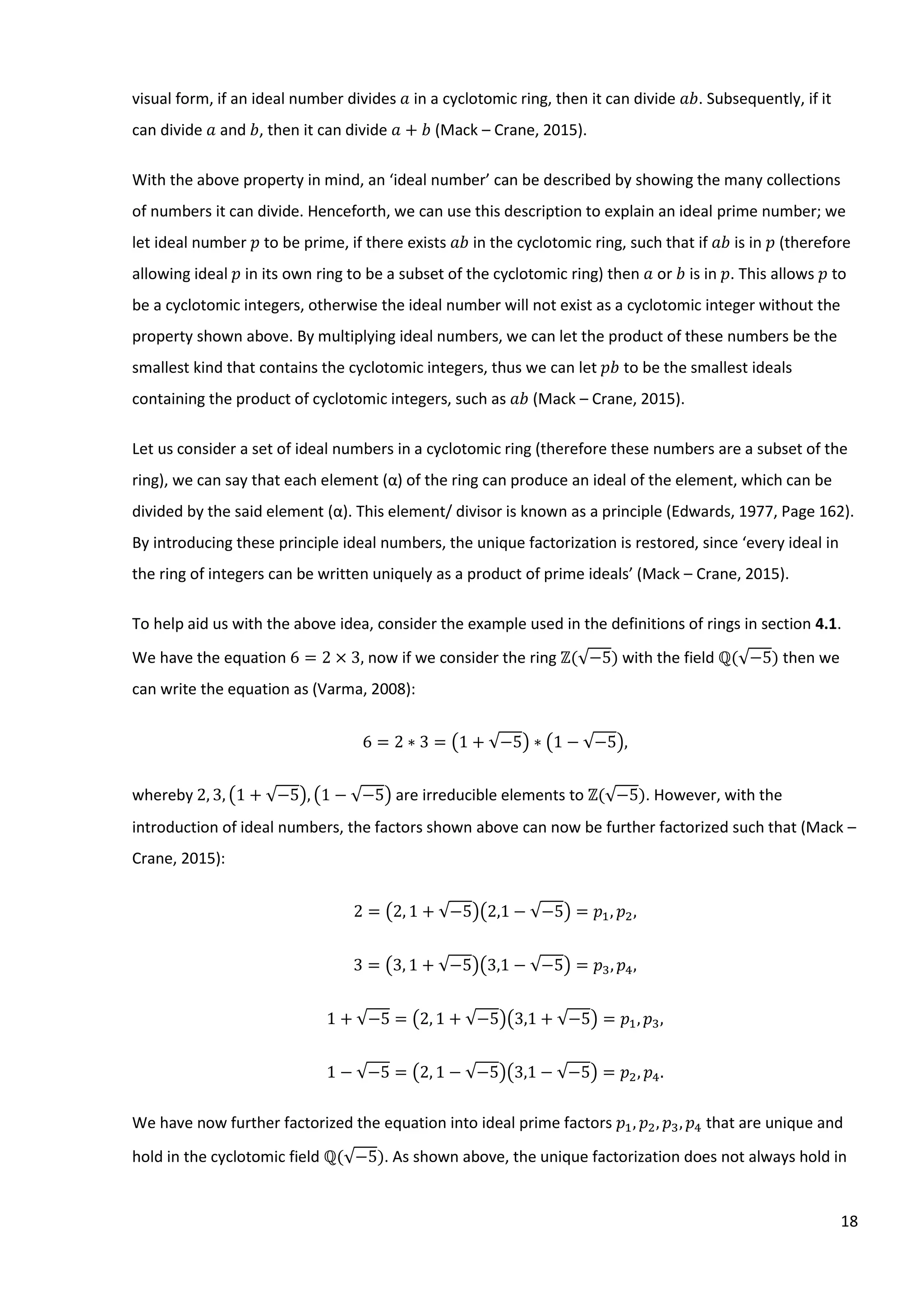 18
visual form, if an ideal number divides 𝑎 in a cyclotomic ring, then it can divide 𝑎𝑏. Subsequently, if it
can divide 𝑎 and 𝑏, then it can divide 𝑎 + 𝑏 (Mack – Crane, 2015).
With the above property in mind, an ‘ideal number’ can be described by showing the many collections
of numbers it can divide. Henceforth, we can use this description to explain an ideal prime number; we
let ideal number 𝑝 to be prime, if there exists 𝑎𝑏 in the cyclotomic ring, such that if 𝑎𝑏 is in 𝑝 (therefore
allowing ideal 𝑝 in its own ring to be a subset of the cyclotomic ring) then 𝑎 or 𝑏 is in 𝑝. This allows 𝑝 to
be a cyclotomic integers, otherwise the ideal number will not exist as a cyclotomic integer without the
property shown above. By multiplying ideal numbers, we can let the product of these numbers be the
smallest kind that contains the cyclotomic integers, thus we can let 𝑝𝑏 to be the smallest ideals
containing the product of cyclotomic integers, such as 𝑎𝑏 (Mack – Crane, 2015).
Let us consider a set of ideal numbers in a cyclotomic ring (therefore these numbers are a subset of the
ring), we can say that each element (α) of the ring can produce an ideal of the element, which can be
divided by the said element (α). This element/ divisor is known as a principle (Edwards, 1977, Page 162).
By introducing these principle ideal numbers, the unique factorization is restored, since ‘every ideal in
the ring of integers can be written uniquely as a product of prime ideals’ (Mack – Crane, 2015).
To help aid us with the above idea, consider the example used in the definitions of rings in section 4.1.
We have the equation 6 = 2 × 3, now if we consider the ring ℤ(√−5) with the field ℚ(√−5) then we
can write the equation as (Varma, 2008):
6 = 2 ∗ 3 = (1 + √−5) ∗ (1 − √−5),
whereby 2, 3, (1 + √−5), (1 − √−5) are irreducible elements to ℤ(√−5). However, with the
introduction of ideal numbers, the factors shown above can now be further factorized such that (Mack –
Crane, 2015):
2 = (2, 1 + √−5)(2,1 − √−5) = 𝑝1, 𝑝2,
3 = (3, 1 + √−5)(3,1 − √−5) = 𝑝3, 𝑝4,
1 + √−5 = (2, 1 + √−5)(3,1 + √−5) = 𝑝1, 𝑝3,
1 − √−5 = (2, 1 − √−5)(3,1 − √−5) = 𝑝2, 𝑝4.
We have now further factorized the equation into ideal prime factors 𝑝1, 𝑝2, 𝑝3, 𝑝4 that are unique and
hold in the cyclotomic field ℚ(√−5). As shown above, the unique factorization does not always hold in
 