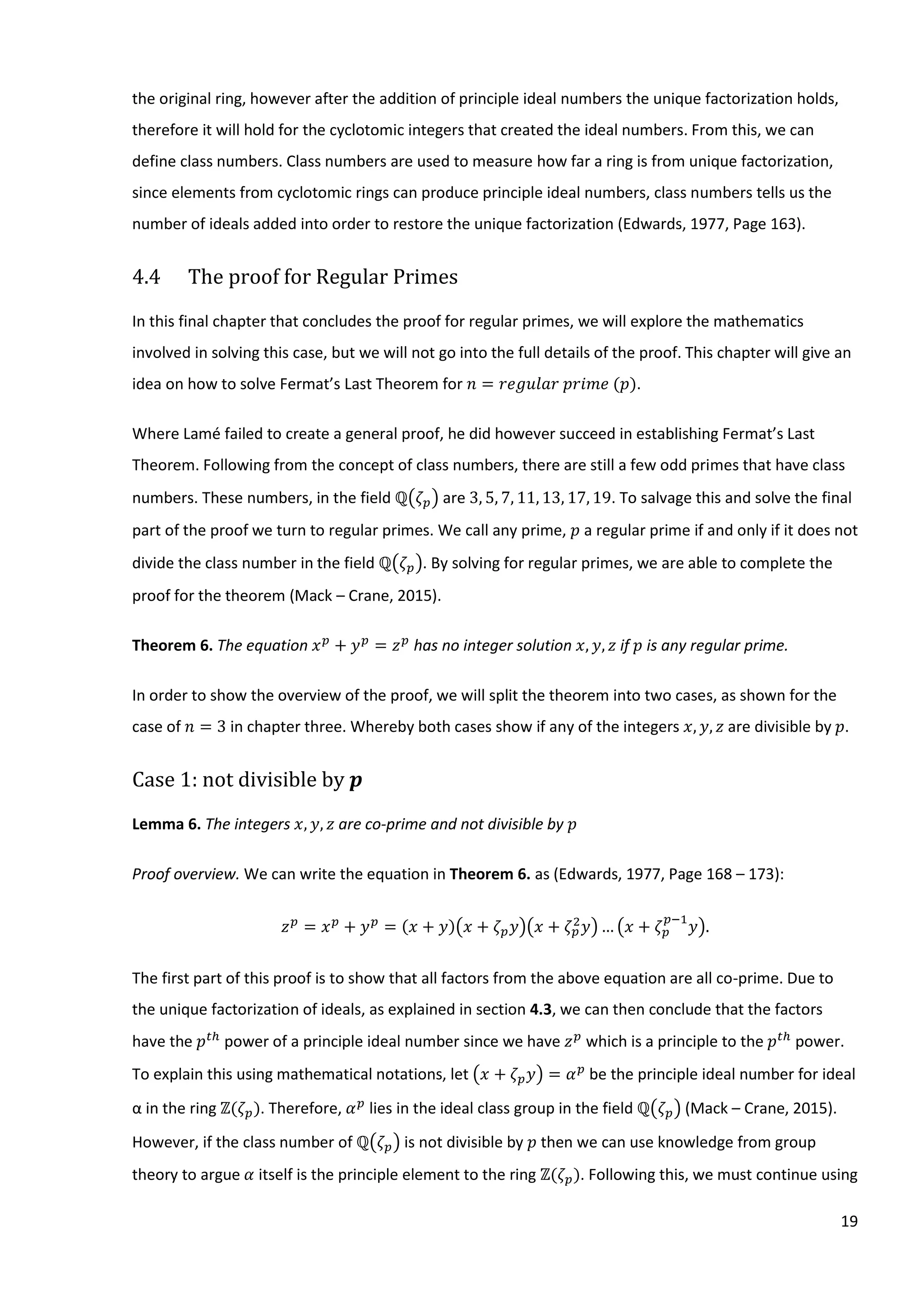 19
the original ring, however after the addition of principle ideal numbers the unique factorization holds,
therefore it will hold for the cyclotomic integers that created the ideal numbers. From this, we can
define class numbers. Class numbers are used to measure how far a ring is from unique factorization,
since elements from cyclotomic rings can produce principle ideal numbers, class numbers tells us the
number of ideals added into order to restore the unique factorization (Edwards, 1977, Page 163).
4.4 The proof for Regular Primes
In this final chapter that concludes the proof for regular primes, we will explore the mathematics
involved in solving this case, but we will not go into the full details of the proof. This chapter will give an
idea on how to solve Fermat’s Last Theorem for⁡𝑛 = 𝑟𝑒𝑔𝑢𝑙𝑎𝑟⁡𝑝𝑟𝑖𝑚𝑒⁡(𝑝).
Where Lamé failed to create a general proof, he did however succeed in establishing Fermat’s Last
Theorem. Following from the concept of class numbers, there are still a few odd primes that have class
numbers. These numbers, in the field ℚ(𝜁 𝑝) are 3, 5, 7, 11, 13, 17, 19. To salvage this and solve the final
part of the proof we turn to regular primes. We call any prime, 𝑝 a regular prime if and only if it does not
divide the class number in the field ℚ(𝜁 𝑝). By solving for regular primes, we are able to complete the
proof for the theorem (Mack – Crane, 2015).
Theorem 6. The equation 𝑥 𝑝
+ 𝑦 𝑝
= 𝑧 𝑝
has no integer solution 𝑥, 𝑦, 𝑧 if 𝑝 is any regular prime.
In order to show the overview of the proof, we will split the theorem into two cases, as shown for the
case of 𝑛 = 3 in chapter three. Whereby both cases show if any of the integers 𝑥, 𝑦, 𝑧 are divisible by 𝑝.
Case 1: not divisible by 𝒑
Lemma 6. The integers 𝑥, 𝑦, 𝑧 are co-prime and not divisible by 𝑝
Proof overview. We can write the equation in Theorem 6. as (Edwards, 1977, Page 168 – 173):
𝑧 𝑝
= 𝑥 𝑝
+ 𝑦 𝑝
= (𝑥 + 𝑦)(𝑥 + 𝜁 𝑝 𝑦)(𝑥 + 𝜁 𝑝
2
𝑦)… (𝑥 + 𝜁 𝑝
𝑝−1
𝑦).
The first part of this proof is to show that all factors from the above equation are all co-prime. Due to
the unique factorization of ideals, as explained in section 4.3, we can then conclude that the factors
have the 𝑝 𝑡ℎ
power of a principle ideal number since we have 𝑧 𝑝
which is a principle to the 𝑝 𝑡ℎ
power.
To explain this using mathematical notations, let (𝑥 + 𝜁 𝑝 𝑦) = 𝛼 𝑝
be the principle ideal number for ideal
α in the ring ℤ(𝜁 𝑝). Therefore, 𝛼 𝑝
lies in the ideal class group in the field ℚ(𝜁 𝑝) (Mack – Crane, 2015).
However, if the class number of ℚ(𝜁 𝑝) is not divisible by 𝑝 then we can use knowledge from group
theory to argue 𝛼 itself is the principle element to the ring ℤ(𝜁 𝑝). Following this, we must continue using
 