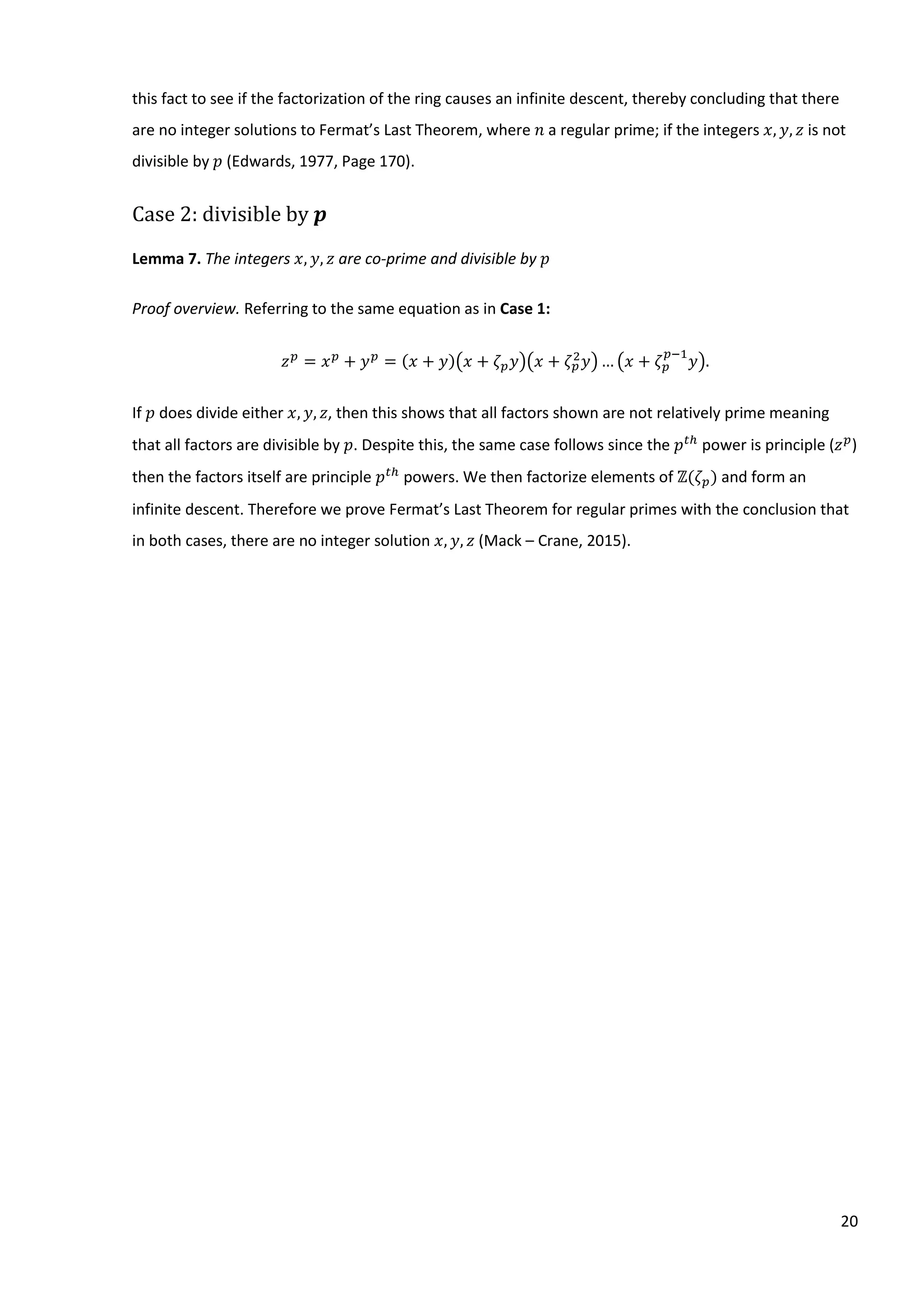 20
this fact to see if the factorization of the ring causes an infinite descent, thereby concluding that there
are no integer solutions to Fermat’s Last Theorem, where 𝑛⁡a regular prime; if the integers 𝑥, 𝑦, 𝑧 is not
divisible by 𝑝 (Edwards, 1977, Page 170).
Case 2: divisible by 𝒑
Lemma 7. The integers 𝑥, 𝑦, 𝑧 are co-prime and divisible by 𝑝
Proof overview. Referring to the same equation as in Case 1:
𝑧 𝑝
= 𝑥 𝑝
+ 𝑦 𝑝
= (𝑥 + 𝑦)(𝑥 + 𝜁 𝑝 𝑦)(𝑥 + 𝜁 𝑝
2
𝑦)… (𝑥 + 𝜁 𝑝
𝑝−1
𝑦).
If 𝑝 does divide either 𝑥, 𝑦, 𝑧, then this shows that all factors shown are not relatively prime meaning
that all factors are divisible by 𝑝. Despite this, the same case follows since the 𝑝 𝑡ℎ
power is principle (𝑧 𝑝
)
then the factors itself are principle 𝑝 𝑡ℎ
powers. We then factorize elements of ℤ(𝜁 𝑝) and form an
infinite descent. Therefore we prove Fermat’s Last Theorem for regular primes with the conclusion that
in both cases, there are no integer solution 𝑥, 𝑦, 𝑧 (Mack – Crane, 2015).
 