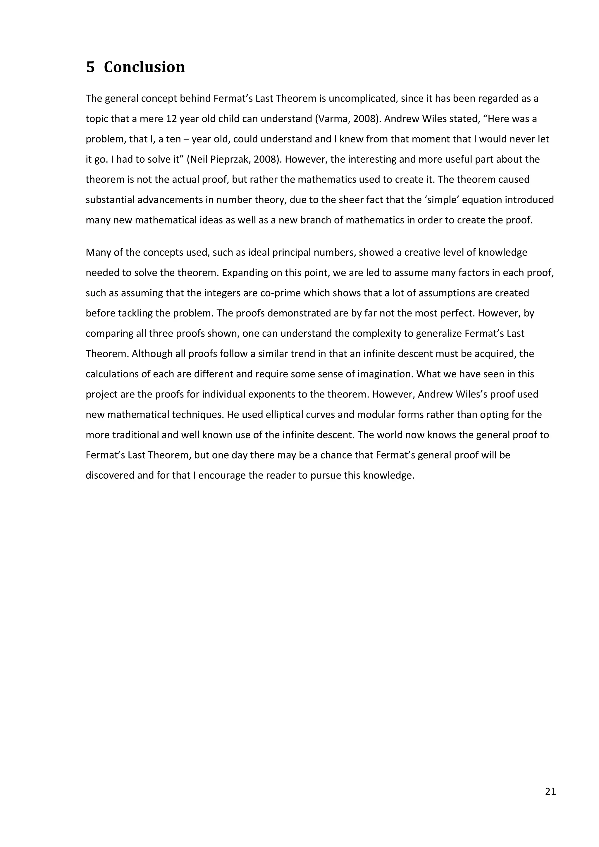 21
5 Conclusion
The general concept behind Fermat’s Last Theorem is uncomplicated, since it has been regarded as a
topic that a mere 12 year old child can understand (Varma, 2008). Andrew Wiles stated, “Here was a
problem, that I, a ten – year old, could understand and I knew from that moment that I would never let
it go. I had to solve it” (Neil Pieprzak, 2008). However, the interesting and more useful part about the
theorem is not the actual proof, but rather the mathematics used to create it. The theorem caused
substantial advancements in number theory, due to the sheer fact that the ‘simple’ equation introduced
many new mathematical ideas as well as a new branch of mathematics in order to create the proof.
Many of the concepts used, such as ideal principal numbers, showed a creative level of knowledge
needed to solve the theorem. Expanding on this point, we are led to assume many factors in each proof,
such as assuming that the integers are co-prime which shows that a lot of assumptions are created
before tackling the problem. The proofs demonstrated are by far not the most perfect. However, by
comparing all three proofs shown, one can understand the complexity to generalize Fermat’s Last
Theorem. Although all proofs follow a similar trend in that an infinite descent must be acquired, the
calculations of each are different and require some sense of imagination. What we have seen in this
project are the proofs for individual exponents to the theorem. However, Andrew Wiles’s proof used
new mathematical techniques. He used elliptical curves and modular forms rather than opting for the
more traditional and well known use of the infinite descent. The world now knows the general proof to
Fermat’s Last Theorem, but one day there may be a chance that Fermat’s general proof will be
discovered and for that I encourage the reader to pursue this knowledge.
 