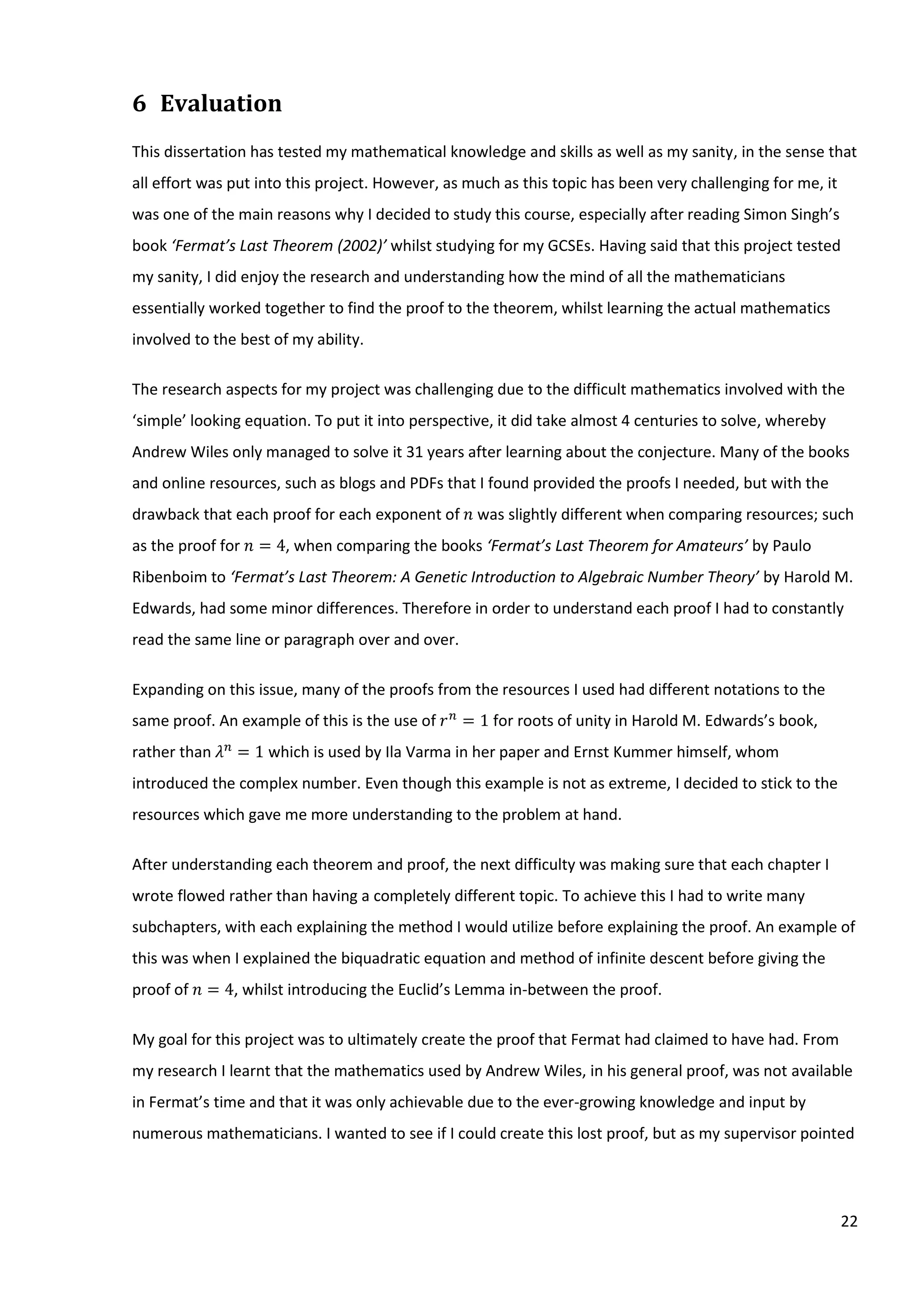 22
6 Evaluation
This dissertation has tested my mathematical knowledge and skills as well as my sanity, in the sense that
all effort was put into this project. However, as much as this topic has been very challenging for me, it
was one of the main reasons why I decided to study this course, especially after reading Simon Singh’s
book ‘Fermat’s Last Theorem (2002)’ whilst studying for my GCSEs. Having said that this project tested
my sanity, I did enjoy the research and understanding how the mind of all the mathematicians
essentially worked together to find the proof to the theorem, whilst learning the actual mathematics
involved to the best of my ability.
The research aspects for my project was challenging due to the difficult mathematics involved with the
‘simple’ looking equation. To put it into perspective, it did take almost 4 centuries to solve, whereby
Andrew Wiles only managed to solve it 31 years after learning about the conjecture. Many of the books
and online resources, such as blogs and PDFs that I found provided the proofs I needed, but with the
drawback that each proof for each exponent of 𝑛 was slightly different when comparing resources; such
as the proof for 𝑛 = 4, when comparing the books ‘Fermat’s Last Theorem for Amateurs’ by Paulo
Ribenboim to ‘Fermat’s Last Theorem: A Genetic Introduction to Algebraic Number Theory’ by Harold M.
Edwards, had some minor differences. Therefore in order to understand each proof I had to constantly
read the same line or paragraph over and over.
Expanding on this issue, many of the proofs from the resources I used had different notations to the
same proof. An example of this is the use of 𝑟 𝑛
= 1 for roots of unity in Harold M. Edwards’s book,
rather than 𝜆 𝑛
= 1 which is used by Ila Varma in her paper and Ernst Kummer himself, whom
introduced the complex number. Even though this example is not as extreme, I decided to stick to the
resources which gave me more understanding to the problem at hand.
After understanding each theorem and proof, the next difficulty was making sure that each chapter I
wrote flowed rather than having a completely different topic. To achieve this I had to write many
subchapters, with each explaining the method I would utilize before explaining the proof. An example of
this was when I explained the biquadratic equation and method of infinite descent before giving the
proof of 𝑛 = 4, whilst introducing the Euclid’s Lemma in-between the proof.
My goal for this project was to ultimately create the proof that Fermat had claimed to have had. From
my research I learnt that the mathematics used by Andrew Wiles, in his general proof, was not available
in Fermat’s time and that it was only achievable due to the ever-growing knowledge and input by
numerous mathematicians. I wanted to see if I could create this lost proof, but as my supervisor pointed
 