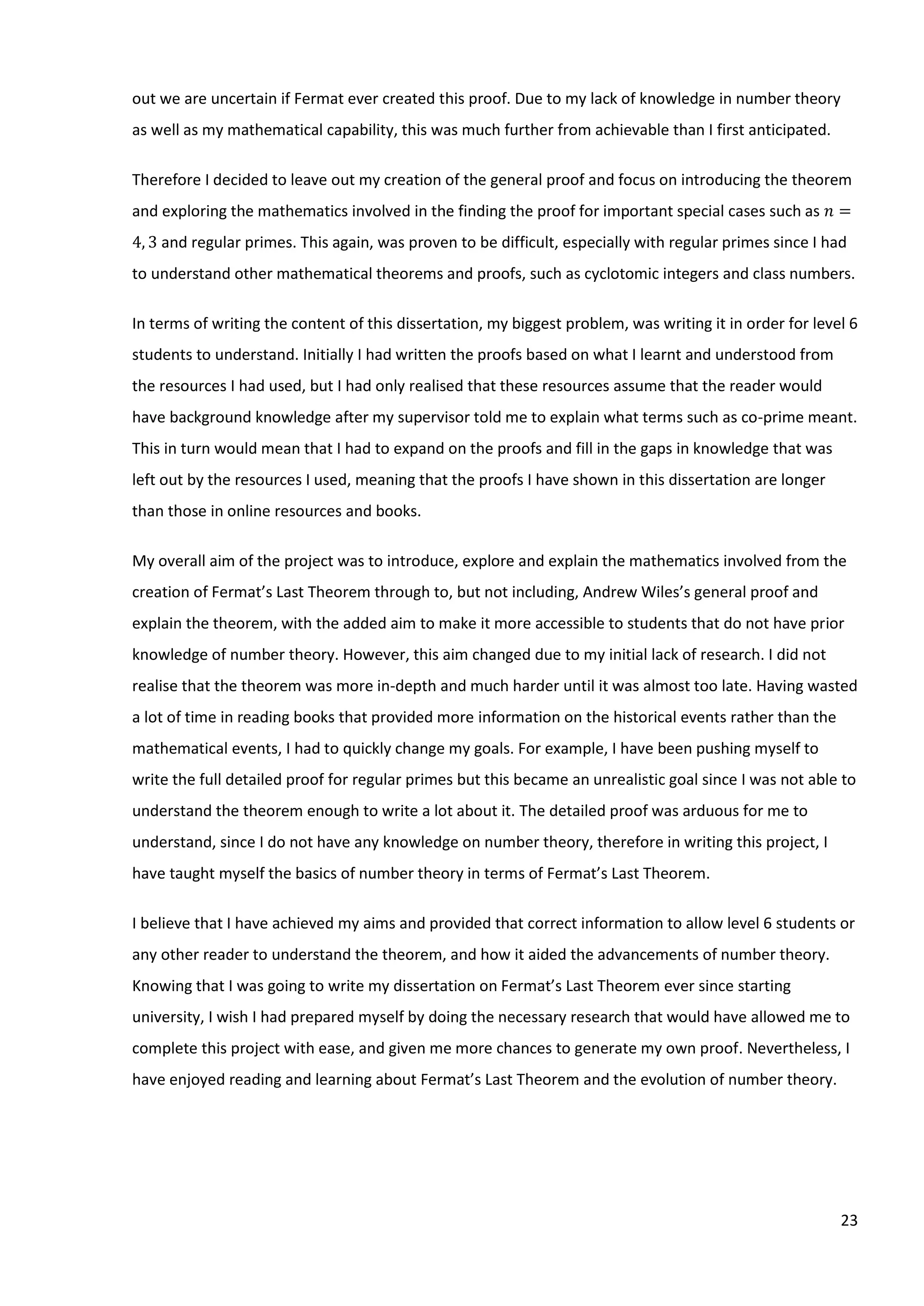 23
out we are uncertain if Fermat ever created this proof. Due to my lack of knowledge in number theory
as well as my mathematical capability, this was much further from achievable than I first anticipated.
Therefore I decided to leave out my creation of the general proof and focus on introducing the theorem
and exploring the mathematics involved in the finding the proof for important special cases such as 𝑛 =
4, 3 and regular primes. This again, was proven to be difficult, especially with regular primes since I had
to understand other mathematical theorems and proofs, such as cyclotomic integers and class numbers.
In terms of writing the content of this dissertation, my biggest problem, was writing it in order for level 6
students to understand. Initially I had written the proofs based on what I learnt and understood from
the resources I had used, but I had only realised that these resources assume that the reader would
have background knowledge after my supervisor told me to explain what terms such as co-prime meant.
This in turn would mean that I had to expand on the proofs and fill in the gaps in knowledge that was
left out by the resources I used, meaning that the proofs I have shown in this dissertation are longer
than those in online resources and books.
My overall aim of the project was to introduce, explore and explain the mathematics involved from the
creation of Fermat’s Last Theorem through to, but not including, Andrew Wiles’s general proof and
explain the theorem, with the added aim to make it more accessible to students that do not have prior
knowledge of number theory. However, this aim changed due to my initial lack of research. I did not
realise that the theorem was more in-depth and much harder until it was almost too late. Having wasted
a lot of time in reading books that provided more information on the historical events rather than the
mathematical events, I had to quickly change my goals. For example, I have been pushing myself to
write the full detailed proof for regular primes but this became an unrealistic goal since I was not able to
understand the theorem enough to write a lot about it. The detailed proof was arduous for me to
understand, since I do not have any knowledge on number theory, therefore in writing this project, I
have taught myself the basics of number theory in terms of Fermat’s Last Theorem.
I believe that I have achieved my aims and provided that correct information to allow level 6 students or
any other reader to understand the theorem, and how it aided the advancements of number theory.
Knowing that I was going to write my dissertation on Fermat’s Last Theorem ever since starting
university, I wish I had prepared myself by doing the necessary research that would have allowed me to
complete this project with ease, and given me more chances to generate my own proof. Nevertheless, I
have enjoyed reading and learning about Fermat’s Last Theorem and the evolution of number theory.
 