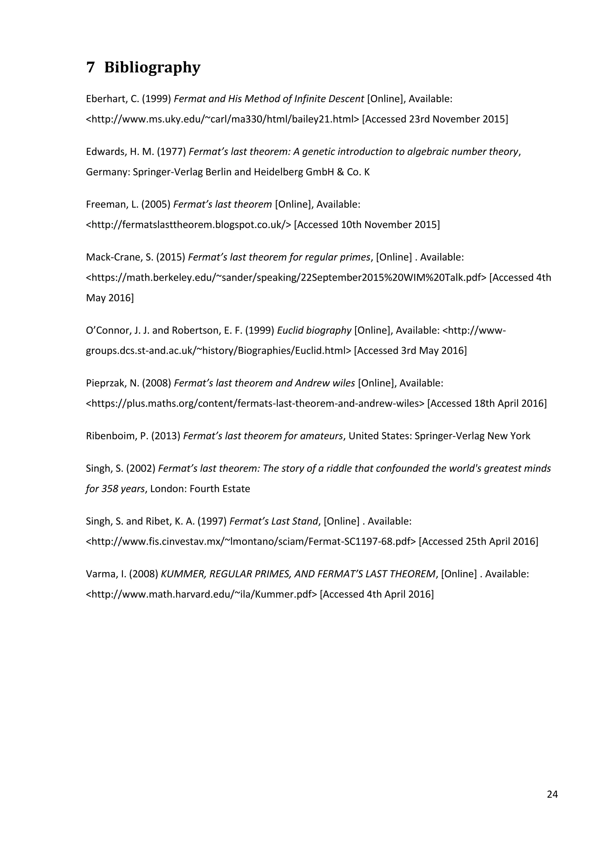 24
7 Bibliography
Eberhart, C. (1999) Fermat and His Method of Infinite Descent [Online], Available:
<http://www.ms.uky.edu/~carl/ma330/html/bailey21.html> [Accessed 23rd November 2015]
Edwards, H. M. (1977) Fermat’s last theorem: A genetic introduction to algebraic number theory,
Germany: Springer-Verlag Berlin and Heidelberg GmbH & Co. K
Freeman, L. (2005) Fermat’s last theorem [Online], Available:
<http://fermatslasttheorem.blogspot.co.uk/> [Accessed 10th November 2015]
Mack-Crane, S. (2015) Fermat’s last theorem for regular primes, [Online] . Available:
<https://math.berkeley.edu/~sander/speaking/22September2015%20WIM%20Talk.pdf> [Accessed 4th
May 2016]
O’Connor, J. J. and Robertson, E. F. (1999) Euclid biography [Online], Available: <http://www-
groups.dcs.st-and.ac.uk/~history/Biographies/Euclid.html> [Accessed 3rd May 2016]
Pieprzak, N. (2008) Fermat’s last theorem and Andrew wiles [Online], Available:
<https://plus.maths.org/content/fermats-last-theorem-and-andrew-wiles> [Accessed 18th April 2016]
Ribenboim, P. (2013) Fermat’s last theorem for amateurs, United States: Springer-Verlag New York
Singh, S. (2002) Fermat’s last theorem: The story of a riddle that confounded the world's greatest minds
for 358 years, London: Fourth Estate
Singh, S. and Ribet, K. A. (1997) Fermat’s Last Stand, [Online] . Available:
<http://www.fis.cinvestav.mx/~lmontano/sciam/Fermat-SC1197-68.pdf> [Accessed 25th April 2016]
Varma, I. (2008) KUMMER, REGULAR PRIMES, AND FERMAT’S LAST THEOREM, [Online] . Available:
<http://www.math.harvard.edu/~ila/Kummer.pdf> [Accessed 4th April 2016]
 