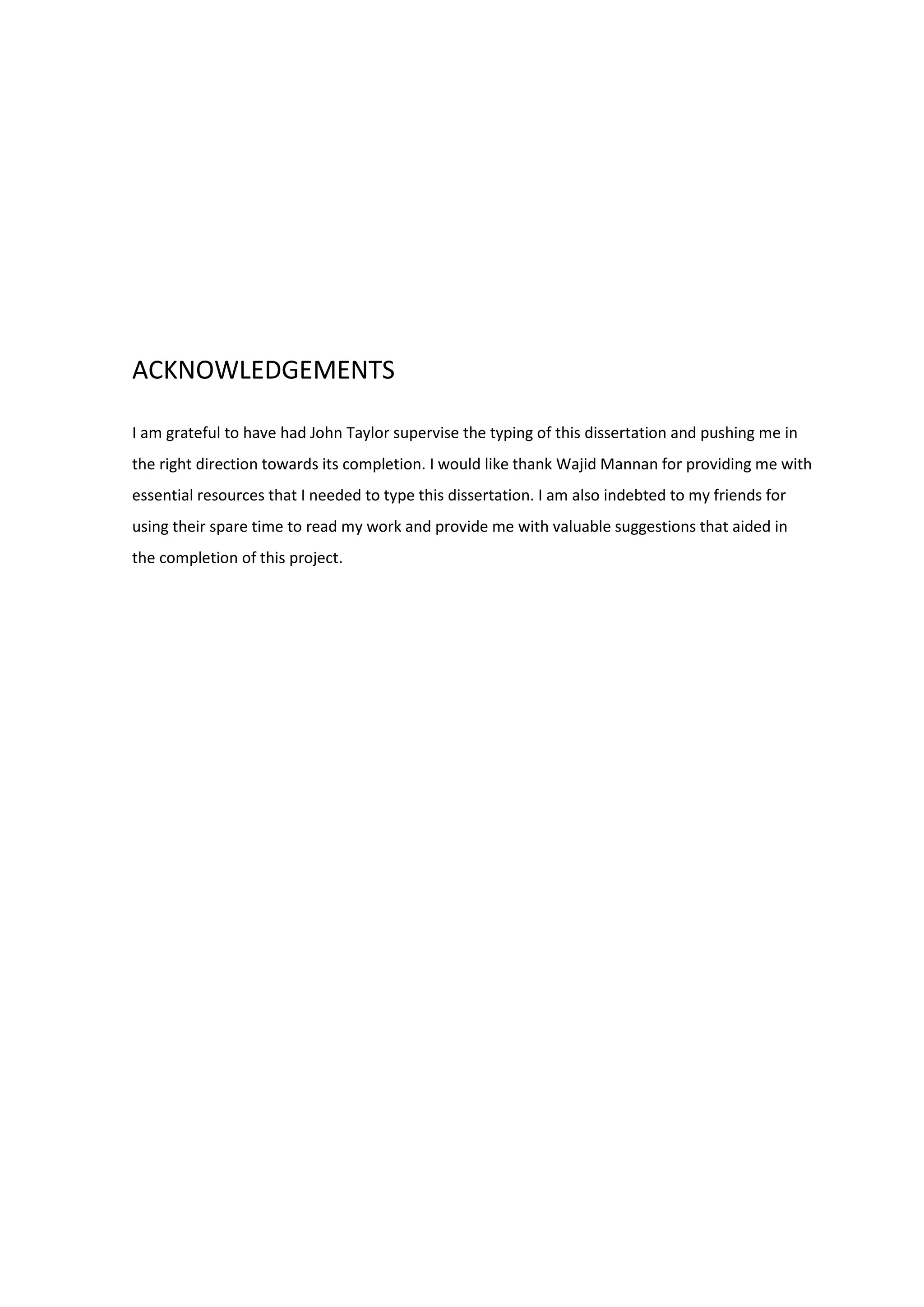 ACKNOWLEDGEMENTS
I am grateful to have had John Taylor supervise the typing of this dissertation and pushing me in
the right direction towards its completion. I would like thank Wajid Mannan for providing me with
essential resources that I needed to type this dissertation. I am also indebted to my friends for
using their spare time to read my work and provide me with valuable suggestions that aided in
the completion of this project.
 
