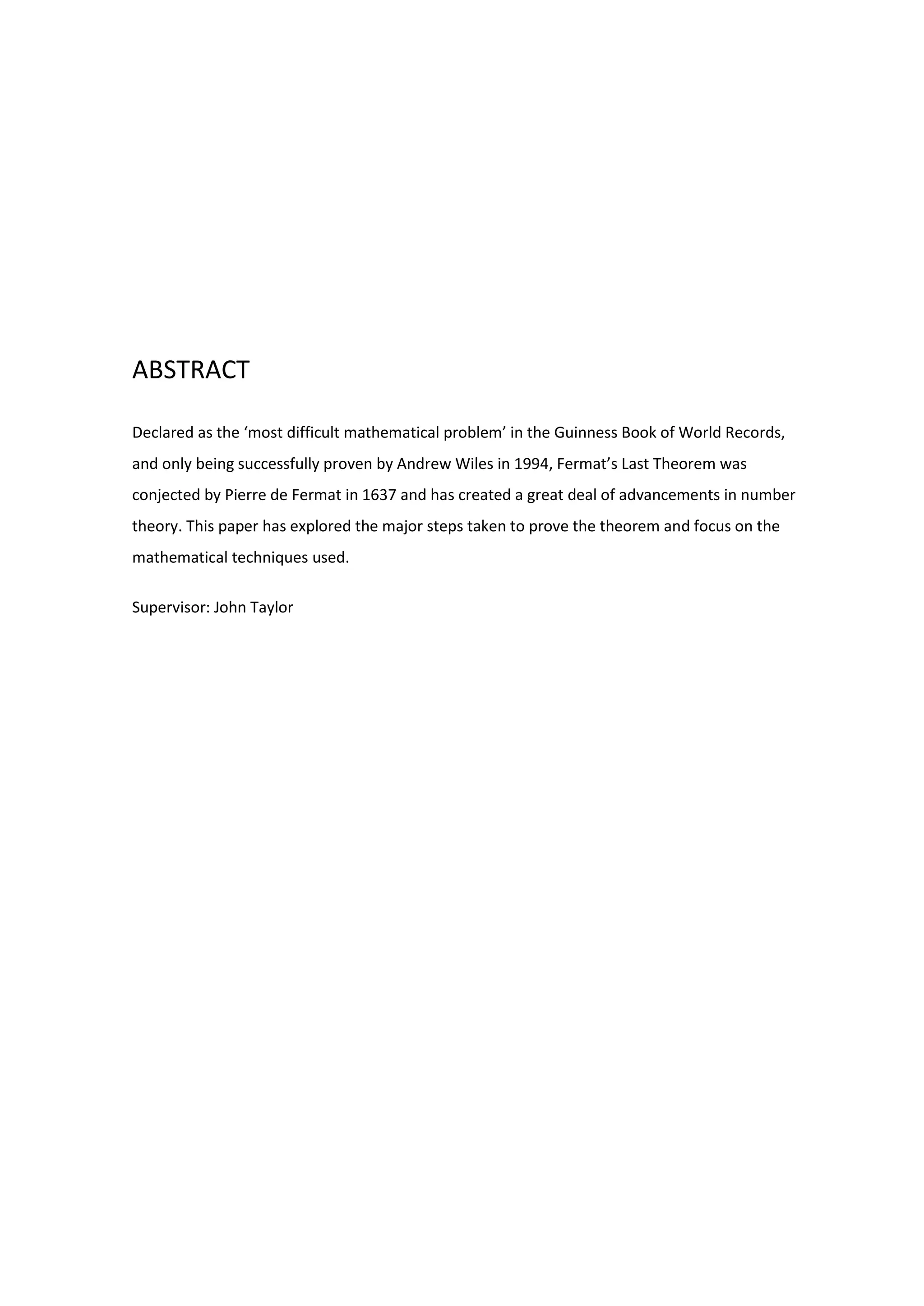 ABSTRACT
Declared as the ‘most difficult mathematical problem’ in the Guinness Book of World Records,
and only being successfully proven by Andrew Wiles in 1994, Fermat’s Last Theorem was
conjected by Pierre de Fermat in 1637 and has created a great deal of advancements in number
theory. This paper has explored the major steps taken to prove the theorem and focus on the
mathematical techniques used.
Supervisor: John Taylor
 