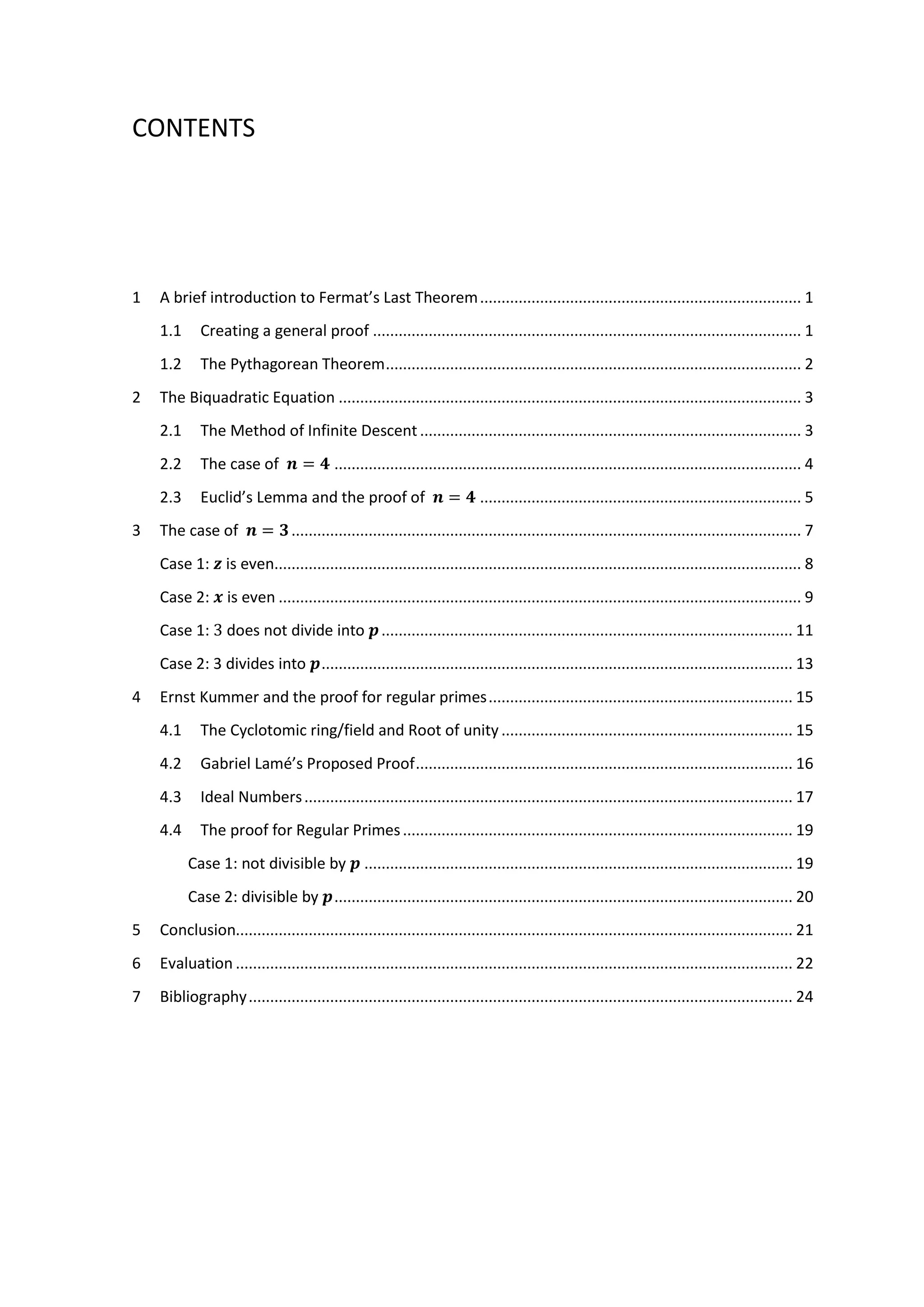 CONTENTS
1 A brief introduction to Fermat’s Last Theorem........................................................................... 1
1.1 Creating a general proof .................................................................................................... 1
1.2 The Pythagorean Theorem................................................................................................. 2
2 The Biquadratic Equation ............................................................................................................ 3
2.1 The Method of Infinite Descent ......................................................................................... 3
2.2 The case of 𝒏 = 𝟒 ............................................................................................................. 4
2.3 Euclid’s Lemma and the proof of 𝒏 = 𝟒 ........................................................................... 5
3 The case of 𝒏 = 𝟑....................................................................................................................... 7
Case 1: 𝒛 is even........................................................................................................................... 8
Case 2: 𝒙 is even .......................................................................................................................... 9
Case 1: 3 does not divide into 𝒑................................................................................................ 11
Case 2: 3 divides into 𝒑.............................................................................................................. 13
4 Ernst Kummer and the proof for regular primes....................................................................... 15
4.1 The Cyclotomic ring/field and Root of unity .................................................................... 15
4.2 Gabriel Lamé’s Proposed Proof........................................................................................ 16
4.3 Ideal Numbers.................................................................................................................. 17
4.4 The proof for Regular Primes........................................................................................... 19
Case 1: not divisible by 𝒑 .................................................................................................... 19
Case 2: divisible by 𝒑........................................................................................................... 20
5 Conclusion.................................................................................................................................. 21
6 Evaluation .................................................................................................................................. 22
7 Bibliography............................................................................................................................... 24
 
