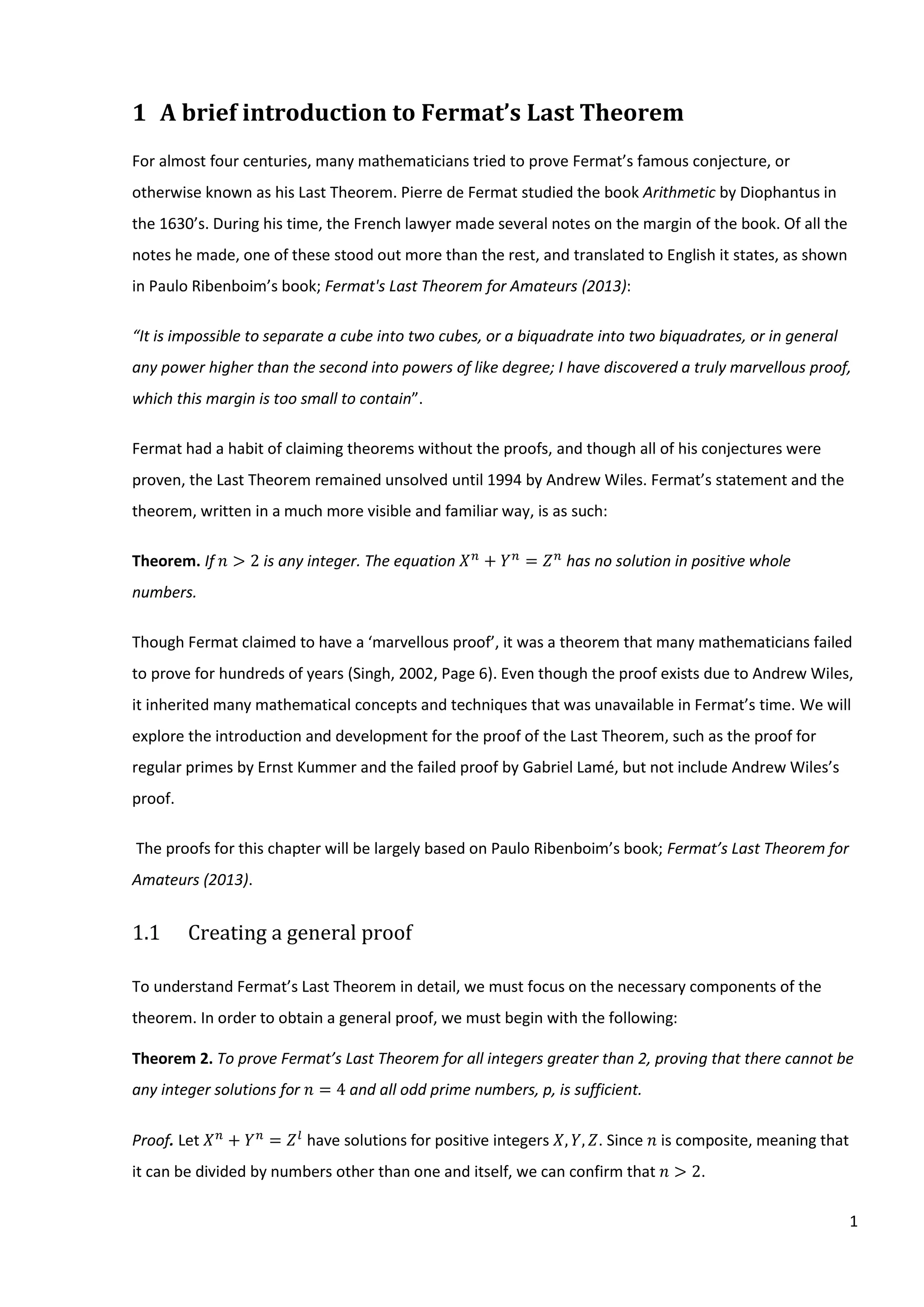 1
1 A brief introduction to Fermat’s Last Theorem
For almost four centuries, many mathematicians tried to prove Fermat’s famous conjecture, or
otherwise known as his Last Theorem. Pierre de Fermat studied the book Arithmetic by Diophantus in
the 1630’s. During his time, the French lawyer made several notes on the margin of the book. Of all the
notes he made, one of these stood out more than the rest, and translated to English it states, as shown
in Paulo Ribenboim’s book; Fermat's Last Theorem for Amateurs (2013):
“It is impossible to separate a cube into two cubes, or a biquadrate into two biquadrates, or in general
any power higher than the second into powers of like degree; I have discovered a truly marvellous proof,
which this margin is too small to contain”.
Fermat had a habit of claiming theorems without the proofs, and though all of his conjectures were
proven, the Last Theorem remained unsolved until 1994 by Andrew Wiles. Fermat’s statement and the
theorem, written in a much more visible and familiar way, is as such:
Theorem. If 𝑛 > 2 is any integer. The equation 𝑋 𝑛
+ 𝑌 𝑛
= 𝑍 𝑛
has no solution in positive whole
numbers.
Though Fermat claimed to have a ‘marvellous proof’, it was a theorem that many mathematicians failed
to prove for hundreds of years (Singh, 2002, Page 6). Even though the proof exists due to Andrew Wiles,
it inherited many mathematical concepts and techniques that was unavailable in Fermat’s time. We will
explore the introduction and development for the proof of the Last Theorem, such as the proof for
regular primes by Ernst Kummer and the failed proof by Gabriel Lamé, but not include Andrew Wiles’s
proof.
The proofs for this chapter will be largely based on Paulo Ribenboim’s book; Fermat’s Last Theorem for
Amateurs (2013).
1.1 Creating a general proof
To understand Fermat’s Last Theorem in detail, we must focus on the necessary components of the
theorem. In order to obtain a general proof, we must begin with the following:
Theorem 2. To prove Fermat’s Last Theorem for all integers greater than 2, proving that there cannot be
any integer solutions for 𝑛 = 4 and all odd prime numbers, p, is sufficient.
Proof. Let 𝑋 𝑛
+ 𝑌 𝑛
= 𝑍 𝑙
have solutions for positive integers 𝑋, 𝑌, 𝑍. Since 𝑛 is composite, meaning that
it can be divided by numbers other than one and itself, we can confirm that 𝑛 > 2.
 