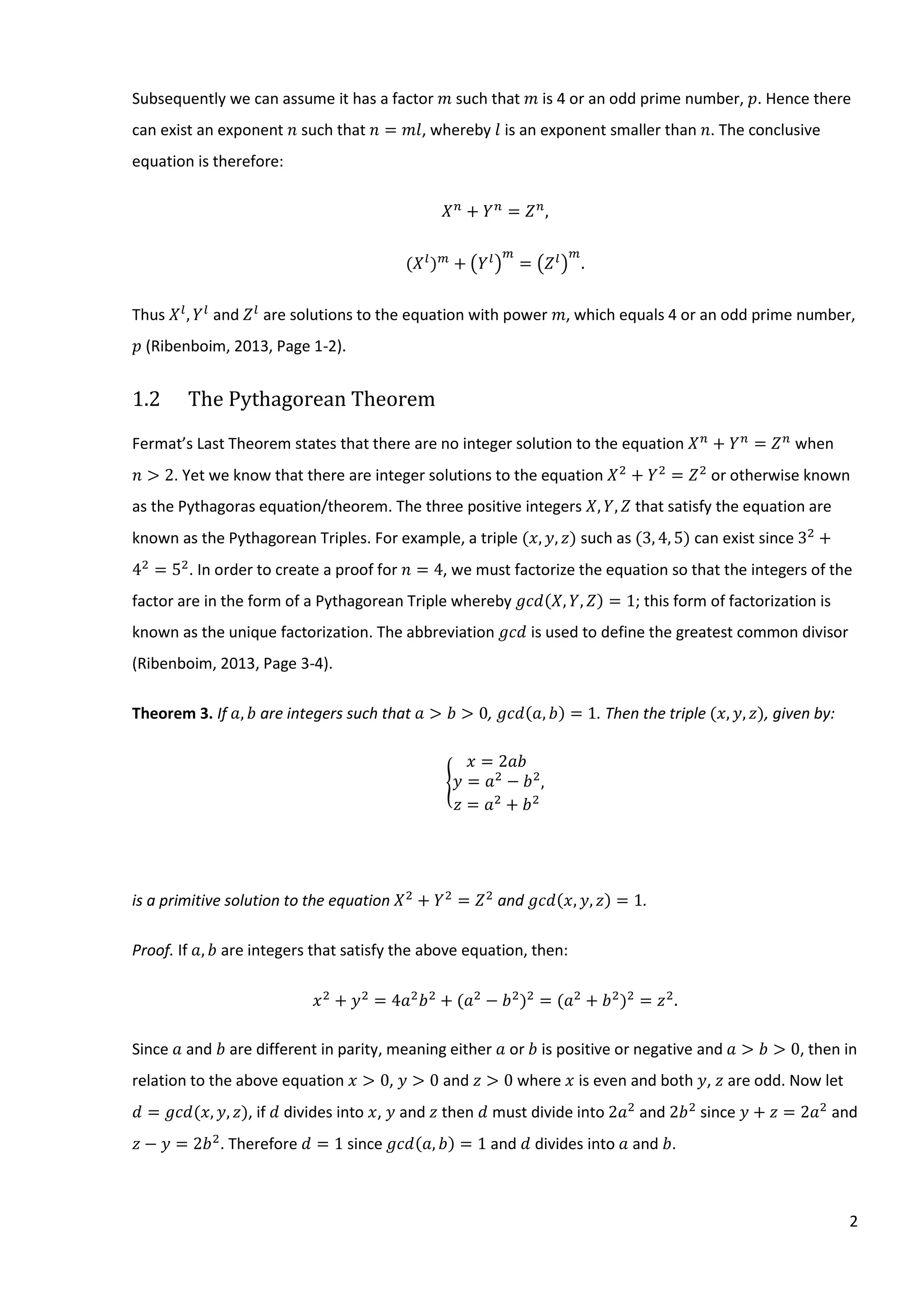 2
Subsequently we can assume it has a factor 𝑚 such that 𝑚 is 4 or an odd prime number, 𝑝. Hence there
can exist an exponent 𝑛 such that 𝑛 = 𝑚𝑙, whereby 𝑙 is an exponent smaller than 𝑛. The conclusive
equation is therefore:
𝑋 𝑛
+ 𝑌 𝑛
= 𝑍 𝑛
,
(𝑋 𝑙
) 𝑚
+ (𝑌 𝑙
)
𝑚
= (𝑍 𝑙
)
𝑚
.
Thus 𝑋 𝑙
, 𝑌 𝑙
and 𝑍 𝑙
are solutions to the equation with power 𝑚, which equals 4 or an odd prime number,
𝑝 (Ribenboim, 2013, Page 1-2).
1.2 The Pythagorean Theorem
Fermat’s Last Theorem states that there are no integer solution to the equation 𝑋 𝑛
+ 𝑌 𝑛
= 𝑍 𝑛
when
𝑛 > 2. Yet we know that there are integer solutions to the equation 𝑋2
+ 𝑌2
= 𝑍2
or otherwise known
as the Pythagoras equation/theorem. The three positive integers 𝑋, 𝑌, 𝑍 that satisfy the equation are
known as the Pythagorean Triples. For example, a triple (𝑥, 𝑦, 𝑧) such as (3, 4, 5) can exist since 32
+
42
= 52
. In order to create a proof for 𝑛 = 4, we must factorize the equation so that the integers of the
factor are in the form of a Pythagorean Triple whereby 𝑔𝑐𝑑(𝑋, 𝑌, 𝑍) = 1; this form of factorization is
known as the unique factorization. The abbreviation 𝑔𝑐𝑑 is used to define the greatest common divisor
(Ribenboim, 2013, Page 3-4).
Theorem 3. If 𝑎, 𝑏 are integers such that 𝑎 > 𝑏 > 0, 𝑔𝑐𝑑(𝑎, 𝑏) = 1. Then the triple (𝑥, 𝑦, 𝑧), given by:
{
𝑥 = 2𝑎𝑏
𝑦 = 𝑎2
− 𝑏2
𝑧 = 𝑎2
+ 𝑏2
,
is a primitive solution to the equation 𝑋2
+ 𝑌2
= 𝑍2
and 𝑔𝑐𝑑(𝑥, 𝑦, 𝑧) = 1.
Proof. If 𝑎, 𝑏 are integers that satisfy the above equation, then:
𝑥2
+ 𝑦2
= 4𝑎2
𝑏2
+ (𝑎2
− 𝑏2
)2
= (𝑎2
+ 𝑏2
)2
= 𝑧2
.
Since 𝑎 and 𝑏 are different in parity, meaning either 𝑎 or 𝑏 is positive or negative and 𝑎 > 𝑏 > 0, then in
relation to the above equation 𝑥 > 0, 𝑦 > 0 and 𝑧 > 0 where 𝑥 is even and both 𝑦, 𝑧 are odd. Now let
𝑑 = 𝑔𝑐𝑑⁡( 𝑥, 𝑦, 𝑧), if 𝑑 divides into 𝑥, 𝑦 and 𝑧 then 𝑑 must divide into 2𝑎2
and 2𝑏2
since 𝑦 + 𝑧 = 2𝑎2
and
𝑧 − 𝑦 = 2𝑏2
. Therefore 𝑑 = 1 since 𝑔𝑐𝑑(𝑎, 𝑏) = 1 and 𝑑 divides into 𝑎 and 𝑏.
 