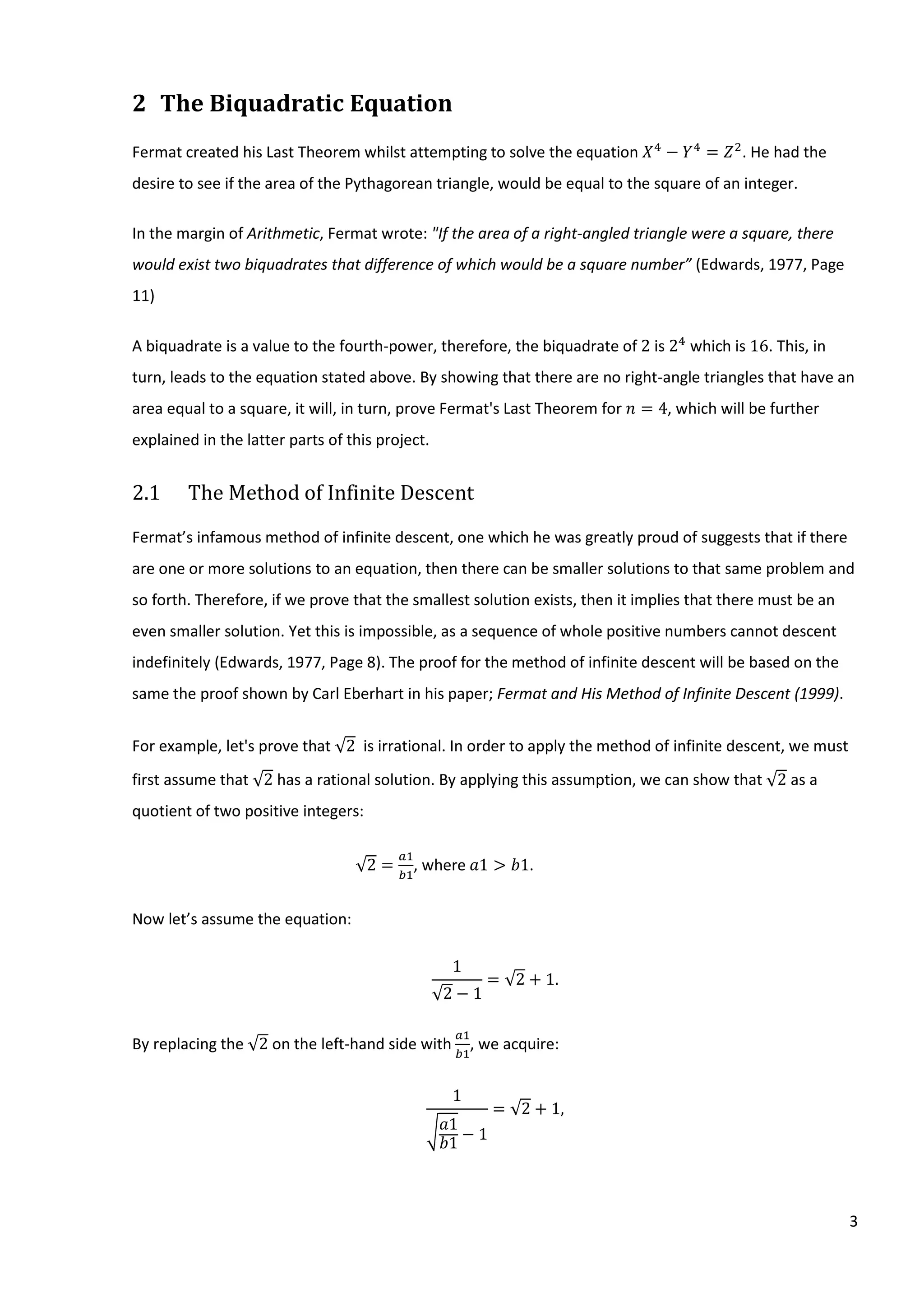 3
2 The Biquadratic Equation
Fermat created his Last Theorem whilst attempting to solve the equation 𝑋4
− 𝑌4
= 𝑍2
. He had the
desire to see if the area of the Pythagorean triangle, would be equal to the square of an integer.
In the margin of Arithmetic, Fermat wrote: "If the area of a right-angled triangle were a square, there
would exist two biquadrates that difference of which would be a square number” (Edwards, 1977, Page
11)
A biquadrate is a value to the fourth-power, therefore, the biquadrate of 2 is 24
which is 16. This, in
turn, leads to the equation stated above. By showing that there are no right-angle triangles that have an
area equal to a square, it will, in turn, prove Fermat's Last Theorem for 𝑛 = 4, which will be further
explained in the latter parts of this project.
2.1 The Method of Infinite Descent
Fermat’s infamous method of infinite descent, one which he was greatly proud of suggests that if there
are one or more solutions to an equation, then there can be smaller solutions to that same problem and
so forth. Therefore, if we prove that the smallest solution exists, then it implies that there must be an
even smaller solution. Yet this is impossible, as a sequence of whole positive numbers cannot descent
indefinitely (Edwards, 1977, Page 8). The proof for the method of infinite descent will be based on the
same the proof shown by Carl Eberhart in his paper; Fermat and His Method of Infinite Descent (1999).
For example, let's prove that √2 is irrational. In order to apply the method of infinite descent, we must
first assume that √2 has a rational solution. By applying this assumption, we can show that √2 as a
quotient of two positive integers:
√2 =
𝑎1
𝑏1
, where⁡𝑎1 > 𝑏1.
Now let’s assume the equation:
1
√2 − 1
= √2 + 1.
By replacing the √2 on the left-hand side with
𝑎1
𝑏1
, we acquire:
1
√ 𝑎1
𝑏1
− 1
= √2 + 1,
 