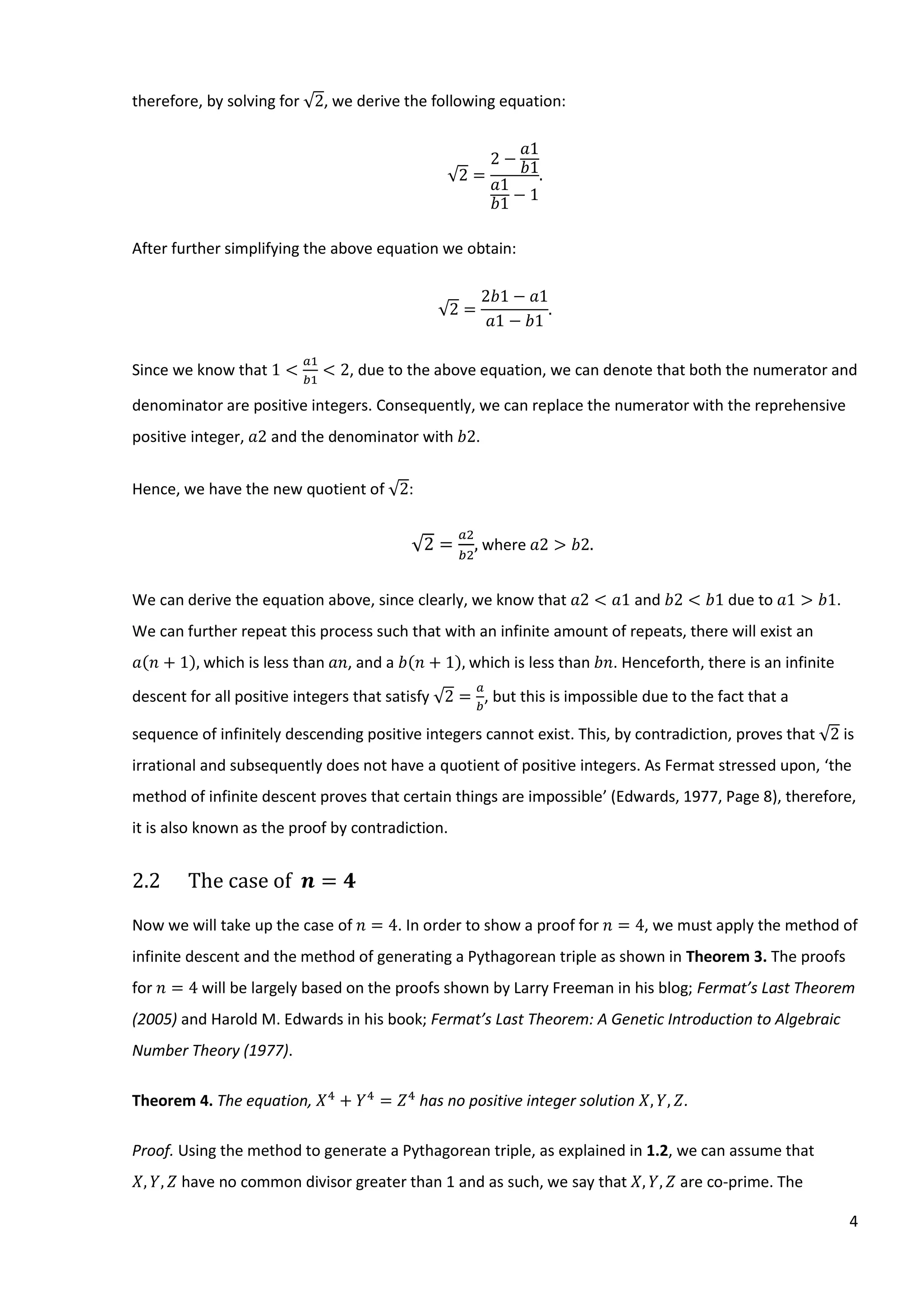 4
therefore, by solving for √2, we derive the following equation:
√2 =
2 −
𝑎1
𝑏1
𝑎1
𝑏1
− 1
.
After further simplifying the above equation we obtain:
√2 =
2𝑏1 − 𝑎1
𝑎1 − 𝑏1
.
Since we know that 1 <
𝑎1
𝑏1
< 2, due to the above equation, we can denote that both the numerator and
denominator are positive integers. Consequently, we can replace the numerator with the reprehensive
positive integer, 𝑎2 and the denominator with 𝑏2.
Hence, we have the new quotient of √2:
√2 =
𝑎2
𝑏2
, where 𝑎2 > 𝑏2.
We can derive the equation above, since clearly, we know that 𝑎2 < 𝑎1 and 𝑏2 < 𝑏1 due to 𝑎1 > 𝑏1.
We can further repeat this process such that with an infinite amount of repeats, there will exist an
𝑎(𝑛 + 1), which is less than 𝑎𝑛, and a 𝑏(𝑛 + 1), which is less than 𝑏𝑛. Henceforth, there is an infinite
descent for all positive integers that satisfy √2 =
𝑎
𝑏
, but this is impossible due to the fact that a
sequence of infinitely descending positive integers cannot exist. This, by contradiction, proves that √2 is
irrational and subsequently does not have a quotient of positive integers. As Fermat stressed upon, ‘the
method of infinite descent proves that certain things are impossible’ (Edwards, 1977, Page 8), therefore,
it is also known as the proof by contradiction.
2.2 The case of 𝒏 = 𝟒
Now we will take up the case of 𝑛 = 4. In order to show a proof for 𝑛 = 4, we must apply the method of
infinite descent and the method of generating a Pythagorean triple as shown in Theorem 3. The proofs
for 𝑛 = 4 will be largely based on the proofs shown by Larry Freeman in his blog; Fermat’s Last Theorem
(2005) and Harold M. Edwards in his book; Fermat’s Last Theorem: A Genetic Introduction to Algebraic
Number Theory (1977).
Theorem 4. The equation, 𝑋4
+ 𝑌4
= 𝑍4
has no positive integer solution 𝑋, 𝑌, 𝑍.
Proof. Using the method to generate a Pythagorean triple, as explained in 1.2, we can assume that
𝑋, 𝑌, 𝑍 have no common divisor greater than 1 and as such, we say that 𝑋, 𝑌, 𝑍 are co-prime. The
 