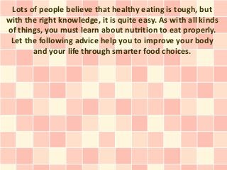 Lots of people believe that healthy eating is tough, but
with the right knowledge, it is quite easy. As with all kinds
of things, you must learn about nutrition to eat properly.
 Let the following advice help you to improve your body
       and your life through smarter food choices.
 