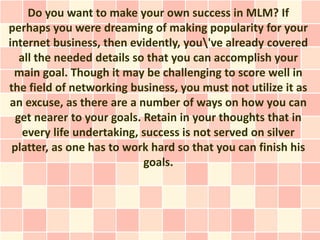 Do you want to make your own success in MLM? If
perhaps you were dreaming of making popularity for your
internet business, then evidently, you've already covered
   all the needed details so that you can accomplish your
 main goal. Though it may be challenging to score well in
the field of networking business, you must not utilize it as
an excuse, as there are a number of ways on how you can
  get nearer to your goals. Retain in your thoughts that in
    every life undertaking, success is not served on silver
 platter, as one has to work hard so that you can finish his
                            goals.
 