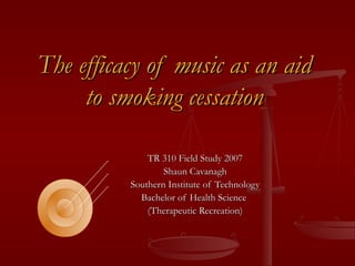 The efficacy of music as an aidThe efficacy of music as an aid
to smoking cessationto smoking cessation
TR 310 Field Study 2007TR 310 Field Study 2007
Shaun CavanaghShaun Cavanagh
Southern Institute of TechnologySouthern Institute of Technology
Bachelor of Health ScienceBachelor of Health Science
(Therapeutic Recreation)(Therapeutic Recreation)
 