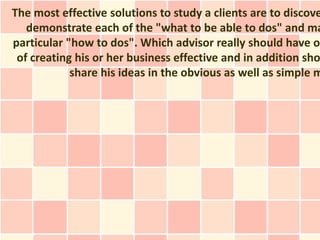 The most effective solutions to study a clients are to discove
   demonstrate each of the "what to be able to dos" and ma
particular "how to dos". Which advisor really should have ou
 of creating his or her business effective and in addition sho
            share his ideas in the obvious as well as simple m
 
