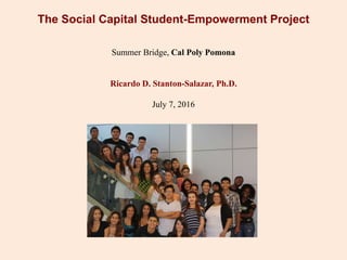 The Social Capital Student-Empowerment Project
Summer Bridge, Cal Poly Pomona
Ricardo D. Stanton-Salazar, Ph.D.
July 7, 2016
 