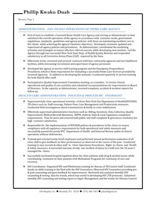 Phillip Kwaku Duah
Résumé, Page 2
ADMINISTRATION: DAY-TO-DAY OPERATIONS OF HOME CARE AGENCY
 Part of team to establish a Licensed Home Health Care Agency and serving as Administrator to lead
and direct the overall operations of the agency in accordance with customer needs, government
regulations, standards, guidelines and agency policies, with focus on maintaining excellent care to
the clients while achieving the agency’s business objectives. Developed, reviewed, updated and
supervised all agency policies and procedures. As Administrator, coordinated the marketing
activities and strategies to ensure effective referral sources, while developing new markets. Led the
Agency through two successful New York State Dept. of Health Quality Reviews and responded
satisfactory to all Corrective Action Plans (CAP) required by the State.
 Effectively wrote, reviewed and secured contracts with four community agencies and two healthcare
facilities, while overseeing recruitment and supervision of agency personnel.
 Developed the agency in-service staff training program and the Emergency Preparedness
Procedures, which is State requirement for evaluating a successful Home Care Services provided by
Licensed Agencies. In addition to developing the manuals, I conducted quarterly in-service training
for both filed & office staff.
 Participated in Quality Improvement Committee meeting, as a member, to review clinical,
operational and quality of care activities and submitted recommendations for improvement to Board
of Directors. In the capacity as Administrator, received complaint, accident & incident reports for
follow up.
HEALTH CARE ADMINISTRATION: POLICIES & PROCEDURE OVERSIGHT
 Supervised daily clinic operational activities of three New York City Department of Health(NYCDOH)
TB clinics such as: Staff coverage, Patient Flow, Case Management and Productivity measures.
Conducted field investigations about transmissions & family in crisis stabilization.
 Effectively supervised administrative functions such as: Billing, Inventory, Data Collection, Quality
Improvement, Medical Records Retention, HIPPA, Federal, State & Local regulatory compliance
requirements, Time & Leave and ensured both public and staff complaint & grievances resolution for
high customer satisfaction.
 Responsible for the implementation of NYCDOH policies & procedures in the clinics to ensure
compliance with all regulatory requirements for both operational and safety measures and
successfully passed the yearly NYC Department of Health and External Review audits of clinical
operations without deficiencies.
 Trained and oriented newly hired employees and performed annual performance evaluation of all
clinic staff to give feedback on their performances as observed in the course of the year. Conducted
training to new recruits & other staff in: Clinic Operations Procedures, Right- to- Know and Health
& Safety measures. A successful outcome of only one incident of injury to a staff over the 10 years I
managed the clinics.
 Successfully facilitated hospital inpatient detox for clinic patients with drug & alcohol issues, while
coordinating treatment of clinic patients with Methadone Programs for continuity of care and
recovery.
 HIV Coordinator: Organized HIV and Phlebotomy training for Bureau of TB Control staff; Conducted
hands-on skills training in the filed with the HIV Counselors; Observed HIV Counselors providing pre
& post counseling and gave feedback for improvement; Reviewed and analyzed monthly HIV
counseling & testing data for trends, which was useful in developing HIV /TB protocols; Submitted
monthly HIV counseling and testing report to Upper Management and the Center for Disease Control.
184 Murphy Cir.  Bushkill, PA 18324  (570) 588-1465  pduah@ptd.net
 