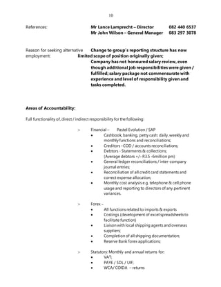 10
References: Mr Lance Lamprecht – Director 082 440 6537
Mr John Wilson – General Manager 083 297 3078
Reason for seeking alternative Change to group’s reporting structure has now
employment: limited scope of position originally given;
Company has not honoured salary review, even
though additional job responsibilities were given /
fulfilled; salary package not commensurate with
experience and level of responsibility given and
tasks completed.
Areas of Accountability:
Full functionality of, direct / indirect responsibility for the following:
 Financial – Pastel Evolution / SAP
 Cashbook, banking, petty cash: daily, weekly and
monthly functions and reconciliations;
 Creditors –COD / accounts reconciliations;
 Debtors - Statements & collections;
(Average debtors +/- R3.5 -6million pm)
 General ledger reconciliations / inter-company
journal entries;
 Reconciliation of all credit card statements and
correct expense allocation;
 Monthly cost analysis e.g. telephone & cell phone
usage and reporting to directors of any pertinent
variances.
 Forex –
 All functions related to imports & exports
 Costings (development of excel spreadsheets to
facilitate function)
 Liaison with local shipping agents and overseas
suppliers;
 Completion of all shipping documentation;
 Reserve Bank forex applications;
 Statutory: Monthly and annual returns for:
 VAT;
 PAYE / SDL / UIF;
 WCA/ COIDA – returns
 