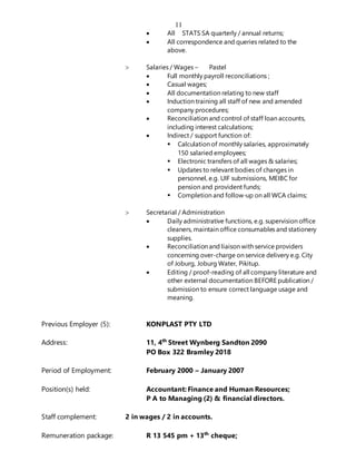 11
 All STATS SA quarterly / annual returns;
 All correspondence and queries related to the
above.
 Salaries / Wages – Pastel
 Full monthly payroll reconciliations ;
 Casual wages;
 All documentation relating to new staff
 Induction training all staff of new and amended
company procedures;
 Reconciliation and control of staff loan accounts,
including interest calculations;
 Indirect / support function of:
 Calculation of monthly salaries, approximately
150 salaried employees;
 Electronic transfers of all wages & salaries;
 Updates to relevant bodies of changes in
personnel, e.g. UIF submissions, MEIBC for
pension and provident funds;
 Completion and follow-up on all WCA claims;
 Secretarial / Administration
 Daily administrative functions, e.g. supervision office
cleaners, maintain office consumables and stationery
supplies.
 Reconciliation and liaison with service providers
concerning over-charge on service delivery e.g. City
of Joburg, Joburg Water, Pikitup.
 Editing / proof-reading of all company literature and
other external documentation BEFORE publication /
submission to ensure correct language usage and
meaning.
Previous Employer (5): KONPLAST PTY LTD
Address: 11, 4th
Street Wynberg Sandton 2090
PO Box 322 Bramley 2018
Period of Employment: February 2000 – January 2007
Position(s) held: Accountant: Finance and Human Resources;
P A to Managing (2) & financial directors.
Staff complement: 2 in wages / 2 in accounts.
Remuneration package: R 13 545 pm + 13th
cheque;
 