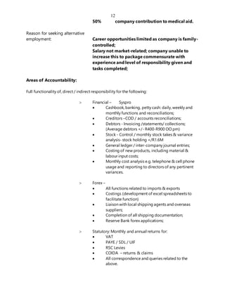 12
50% company contribution to medical aid.
Reason for seeking alternative
employment: Career opportunities limited as company is family-
controlled;
Salary not market-related; company unable to
increase this to package commensurate with
experience and level of responsibility given and
tasks completed;
Areas of Accountability:
Full functionality of, direct / indirect responsibility for the following:
 Financial – Syspro
 Cashbook, banking, petty cash: daily, weekly and
monthly functions and reconciliations;
 Creditors –COD / accounts reconciliations;
 Debtors - Invoicing /statements/ collections;
(Average debtors +/- R400-R900 OO pm)
 Stock - Control / monthly stock takes & variance
analysis- stock holding +/R1.6M
 General ledger / inter-company journal entries;
 Costing of new products, including material &
labour input costs;
 Monthly cost analysis e.g. telephone & cell phone
usage and reporting to directors of any pertinent
variances.
 Forex –
 All functions related to imports & exports
 Costings (development of excel spreadsheets to
facilitate function)
 Liaison with local shipping agents and overseas
suppliers;
 Completion of all shipping documentation;
 Reserve Bank forex applications;
 Statutory: Monthly and annual returns for:
 VAT
 PAYE / SDL / UIF
 RSC Levies
 COIDA – returns & claims
 All correspondence and queries related to the
above.
 