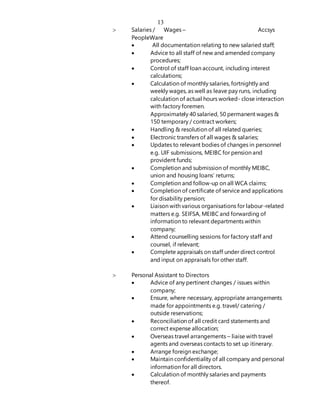 13
 Salaries / Wages – Accsys
PeopleWare
 All documentation relating to new salaried staff;
 Advice to all staff of new and amended company
procedures;
 Control of staff loan account, including interest
calculations;
 Calculation of monthly salaries, fortnightly and
weekly wages, as well as leave pay runs, including
calculation of actual hours worked- close interaction
with factory foremen.
Approximately 40 salaried, 50 permanent wages &
150 temporary / contract workers;
 Handling & resolution of all related queries;
 Electronic transfers of all wages & salaries;
 Updates to relevant bodies of changes in personnel
e.g. UIF submissions, MEIBC for pension and
provident funds;
 Completion and submission of monthly MEIBC,
union and housing loans’ returns;
 Completion and follow-up on all WCA claims;
 Completion of certificate of service and applications
for disability pension;
 Liaison with various organisations for labour-related
matters e.g. SEIFSA, MEIBC and forwarding of
information to relevant departments within
company;
 Attend counselling sessions for factory staff and
counsel, if relevant;
 Complete appraisals on staff under direct control
and input on appraisals for other staff.
 Personal Assistant to Directors
 Advice of any pertinent changes / issues within
company;
 Ensure, where necessary, appropriate arrangements
made for appointments e.g. travel/ catering /
outside reservations;
 Reconciliation of all credit card statements and
correct expense allocation;
 Overseas travel arrangements – liaise with travel
agents and overseas contacts to set up itinerary.
 Arrange foreign exchange;
 Maintain confidentiality of all company and personal
information for all directors.
 Calculation of monthly salaries and payments
thereof.
 