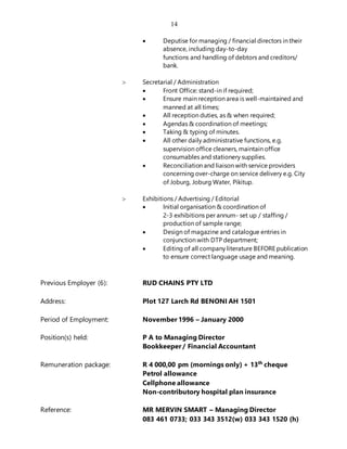 14
 Deputise for managing / financial directors in their
absence, including day-to-day
functions and handling of debtors and creditors/
bank.
 Secretarial / Administration
 Front Office: stand-in if required;
 Ensure main reception area is well-maintained and
manned at all times;
 All reception duties, as & when required;
 Agendas & coordination of meetings;
 Taking & typing of minutes.
 All other daily administrative functions, e.g.
supervision office cleaners, maintain office
consumables and stationery supplies.
 Reconciliation and liaison with service providers
concerning over-charge on service delivery e.g. City
of Joburg, Joburg Water, Pikitup.
 Exhibitions / Advertising / Editorial
 Initial organisation & coordination of
2-3 exhibitions per annum- set up / staffing /
production of sample range;
 Design of magazine and catalogue entries in
conjunction with DTP department;
 Editing of all company literature BEFORE publication
to ensure correct language usage and meaning.
Previous Employer (6): RUD CHAINS PTY LTD
Address: Plot 127 Larch Rd BENONI AH 1501
Period of Employment: November 1996 – January 2000
Position(s) held: P A to Managing Director
Bookkeeper / Financial Accountant
Remuneration package: R 4 000,00 pm (mornings only) + 13th
cheque
Petrol allowance
Cellphone allowance
Non-contributory hospital plan insurance
Reference: MR MERVIN SMART – Managing Director
083 461 0733; 033 343 3512(w) 033 343 1520 (h)
 