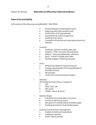 15
Reason for leaving: Relocation of offices from Edenvale to Benoni
Areas of Accountability
Full functions of the following, using BRILLIANT, / MS OFFICE:
 Personal Assistant to Managing Director-
 Organising all local & overseas travel
 Confirmation of all appointments
 Coordination & control of sales force
 Handling of all visitors
 Completion of all travel and cash expense returns for
directors.
 Financial –
 Cashbook, cash flow, banking, petty cash
 Creditors – COD / accounts/ reconciliations
 Debtors - Invoicing /statements/ collections
 Stock - Control / monthly stock takes
 Monthly analyses / Ordering (overseas)
 Forex –
 All functions related to imports & exports
 Costings (development of Excel spreadsheets to
facilitate function)
 All payments
 Liaison with overseas holding company
 Statutory -
All monthly & annual returns in respect of:
 VAT
 PAYE / SDL / UIF
 RSC Levies
 COIDA – returns & claims
 Salaries/ Wages
 Calculation of monthly sales commission
 Control of staff loan accounts;
 Calculation of monthly salaries & weekly wages;
 Handling & resolution of all related queries.
 Expense Control for Senior Management
 Analysis of credit card expenditure;
 Telephone expenses;
 Petrol / fleet purchases.
 