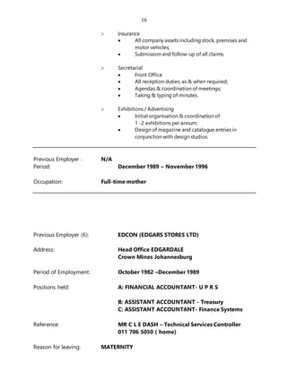 16
 Insurance
 All company assets including stock, premises and
motor vehicles;
 Submission and follow-up of all claims.
 Secretarial
 Front Office
 All reception duties, as & when required;
 Agendas & coordination of meetings;
 Taking & typing of minutes.
 Exhibitions / Advertising
 Initial organisation & coordination of
1 -2 exhibitions per annum;
 Design of magazine and catalogue entries in
conjunction with design studios.
Previous Employer : N/A
Period: December 1989 – November 1996
Occupation: Full-time mother
Previous Employer (6): EDCON (EDGARS STORES LTD)
Address: Head Office EDGARDALE
Crown Mines Johannesburg
Period of Employment: October 1982 –December 1989
Positions held: A: FINANCIAL ACCOUNTANT- U P R S
B: ASSISTANT ACCOUNTANT - Treasury
C: ASSISTANT ACCOUNTANT- Finance Systems
Reference: MR C L E DASH – Technical Services Controller
011 706 5050 ( home)
Reason for leaving: MATERNITY
 