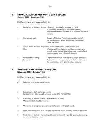 17
A: FINANCIAL ACCOUNTANT- U P R S (part of EDCON)
October 1986 – December 1989
Full functions of and accountability in:
 Production of Budgets: Annual / Quarterly / Monthly for approval by EXCO.
PC-based for uploading to mainframe systems;
Revision at end of each quarter to incorporate any market
changes.
 Operating Actuals: Analysis of Monthly: To review and analyse out-of-
line situations and, where appropriate, recommend
corrective action
 Annual 3 Year Business To produce all required financial schedules and stats
Plan: reflecting policies, strategies and business plans & to
provide sound financial advice to ensure a practical and
reasonable plan from a financial viewpoint.
 Control of Accounting To provide maximum control over all ledger postings;
Functions: To ensure timeous processing of all documentation and
the reconciliation of all general ledger accounts
B: ASSISTANT ACCOUNTANT- Treasury (HO)
November 1983 – October 1986
Full functions of and accountability in:
 Balancing of all group loan accounts.
 Budgeting for daily cash requirements
Bank statement downloads from major banks ( FNB / STANDARD)
 Calculation of interest payable / receivable for call funds;
Management of all call borrowings.
 Monitoring of foreign currency rates and effects on costings of imports.
 Application and control of all change Control applications, including omnibus approvals.
 Production of Budgets- financial input to cost centres with regard to gearing, borrowings,
currency and interest rates.
 