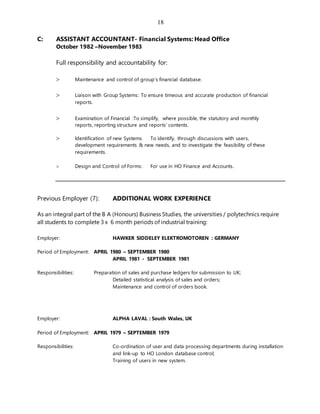 18
C: ASSISTANT ACCOUNTANT- Financial Systems: Head Office
October 1982 –November 1983
Full responsibility and accountability for:
 Maintenance and control of group’s financial database.
 Liaison with Group Systems: To ensure timeous and accurate production of financial
reports.
 Examination of Financial :To simplify, where possible, the statutory and monthly
reports, reporting structure and reports’ contents.
 Identification of new Systems To identify, through discussions with users,
development requirements & new needs, and to investigate the feasibility of these
requirements.
 Design and Control of Forms: For use in HO Finance and Accounts.
Previous Employer (7): ADDITIONAL WORK EXPERIENCE
As an integral part of the B A (Honours) Business Studies, the universities / polytechnics require
all students to complete 3 x 6 month periods of industrial training:
Employer: HAWKER SIDDELEY ELEKTROMOTOREN : GERMANY
Period of Employment: APRIL 1980 – SEPTEMBER 1980
APRIL 1981 - SEPTEMBER 1981
Responsibilities: Preparation of sales and purchase ledgers for submission to UK;
Detailed statistical analysis of sales and orders;
Maintenance and control of orders book.
Employer: ALPHA LAVAL : South Wales, UK
Period of Employment: APRIL 1979 – SEPTEMBER 1979
Responsibilities: Co-ordination of user and data processing departments during installation
and link-up to HO London database control;
Training of users in new system.
 