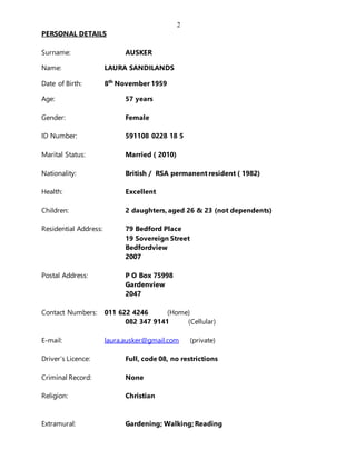 2
PERSONAL DETAILS
Surname: AUSKER
Name: LAURA SANDILANDS
Date of Birth: 8th
November 1959
Age: 57 years
Gender: Female
ID Number: 591108 0228 18 5
Marital Status: Married ( 2010)
Nationality: British / RSA permanent resident ( 1982)
Health: Excellent
Children: 2 daughters, aged 26 & 23 (not dependents)
Residential Address: 79 Bedford Place
19 Sovereign Street
Bedfordview
2007
Postal Address: P O Box 75998
Gardenview
2047
Contact Numbers: 011 622 4246 (Home)
082 347 9141 (Cellular)
E-mail: laura.ausker@gmail.com (private)
Driver’s Licence: Full, code 08, no restrictions
Criminal Record: None
Religion: Christian
Extramural: Gardening; Walking; Reading
 