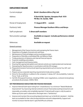 5
EMPLOYMENT RESUMÉ
Current employer Brink’s Southern Africa (Pty) Ltd
Address: 9 Derrick Rd, Spartan, Kempton Park 1619
PO Box 34, Isando, 1600
Period of Employment: 11 August 2015 - current
Position(s) held: Finance Manager Southern Africa and Kenya
Staff complement: 5 direct staff members
Remuneration package: Available on request -includes performance-related
bonus.
References: Available on request
General summary
1. Management of the finance function and overseeing the finance team.
2. Preparation of budgets, forecasts and cash flows.
3. Maintenance of financial ledgers and accounting processes.
4. Preparation of Monthly consolidated P&L and Balance Sheet.
5. Timely production of statutory and internal financial reports.
6. Financial modelling and analysis.
7. Cash management and treasury duties.
8. Ensuring that appropriatesystems and internal controls are implemented and maintained.
9. Overseeing the Payroll process in coordination with the HR manager.
10. Preparation/reviewof various local reporting requirements such as Income Tax, VAT, and
PAYE returns.
11. Prepare various corporate reporting requirements timely and accurately.
12. Strive for the excellence in adhere to the company’s 3 values, ACT (Accountability, Customer
Focus, Trust), at all time.
13. Full HR, IR & payroll functions, including CCMA/ union negotiations, contracts & disciplinary
procedures & processes, COIDA/ WCA.
KEY PERFORMANCE INDICATORS FOR FINANCE MANAGER:
 Improve Internal Audit report rating from “Unsatisfactory” to a minimum “Needs Moderate
Improvement” by improving internal controls to ensure financial/accounting transactions are
reasonably, accurately, and completely reported. If internal audit scope is only focused on
follow up of prior year's observation, the target rate is "Satisfactory".
 Improve and maintain the accounting department team up-to the Brink’s standard – hold the
team accountable for their roles & responsibilities and work independently. Support and
monitor to ensure that the team's specified KPIs are achieved.
 