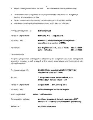 6
 Prepare Monthly Consolidated P&L and Balance Sheet accurately and timeously.
 Timely and accurate filing of all statutory requirements for SA & Botswana. Bring Kenya
statutory requirements up-to-date.
 Prepare various corporate reporting current requirements timely & accurately.
 Improve the company’s DSO to meet the current year’s plan, at a minimum.
Previous employment (1): Self-employed
Period of Employment: February 2015 – August 2015
Position(s) held: Financial / payroll manager/ management
consultant to a number of SMEs.
References: Sue- Night Vision Tech / Scissor Hands 083 252 0204
John – JA Trading 084 443 1559
General summary
The primary requirement for this position is to manage the complete financial and management
accounting processes as well as payroll and to provide sound advice which is compliant with
relevant legislation.
Previous employer (2): PRODUCTION MANAGEMENT INSTITUTE OF
SOUTHERN AFRICA PTY LTD
Address: 3 Margaret Avenue, Kempton Park 1619
PO Box 5524 Kempton Park 1620
Period of Employment: August 2011 - 31st
January 2015
Position(s) held: General Manager: Finance & Payroll
Staff complement: 5 direct staff members
Remuneration package: Available on request -includes guaranteed 13th
cheque & 14th
cheque, dependent on profitability.
References: Available on request
 