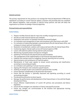 7
General summary
The primary requirement for this position is to manage the financial department of PMI and its
subsidiaries according to sound financial systems, practises and processes that are compliant
with relevant legislation, meet principles of Adcorp Group policies and that will allow the
organisation to achieve its strategic financial objectives.
Principal duties and responsibilities:
FUNCTIONAL:
 Prepare monthly financial data for input into monthly management accounts
 Provide accurate financial reports and schedules
 Preparation and revision of quarterly forecasts and annual budgets
 Co-ordination and management of year end procedures with close liaison with ASSC
 Co-ordination of relationship between outsourced back office & internal head office, and
company to ensure optimum functionality
 Resolution of problematic creditors with outsourced back office & internal head office
 Conducting regular internal audits across all financial aspects of PMI
 Liaison with external auditors during external audit processes
 Monitoring of property leases and input to managers
 Updating of all financial and payroll policies and procedures
 The management of the implementation of all financial and payroll systems
 Establish and maintain tools for budgeting, financial reporting and accounting
 Special projects and maintenance of financial systems
 Maintenance of fixed asset register to ensure correct processing and classification
according to accounting principles
 Co-ordination and updating of annual insurance policies
 Signing off of all perm and contractors payroll reports
 Auditing of sample of perm and contractors personnel files monthly
 Ensure absolute confidentiality of all personnel information.
 Ensure that the division is optimally resourced and operating according to sound
accounting principles
 Provide technical direction to direct reports
 Manage the performance and development of the financial team in line with the People
Development Policy.
 Ensure effective implementation of current HR policies and procedures and labour
legislation.
 Ensure all new managers are inducted on Finance and payroll processes
 Ensure any changes are communicated to the business and appropriate training
conducted if required.
ANALYTICAL
 