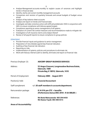 8
 Analyse Management accounts monthly to explain causes of variances and highlight
trends in financial data
 Identify, clarify and correct monthly management accounts
 Comparison and revision of quarterly forecasts and annual budgets of budget versus
actual
 Analysis of key balance sheet accounts
 Analyse and report on trends and financial data
 Investigate and take corrective action with difficult problematic DSO in conjunction with
GM’s to ensure compliance with Adcorp agreed targets
 Compliance reporting to senior management of all systems
 Evaluation of current risk control measures and recommendations made to mitigate risk
 Investigation of all insurance claims and analysis thereof
 Review of all payroll reports to ensure compliance to group policies
STRATEGIC
 Provide financial inputs and guidance to senior management
 Preparation of risk schedule against key financial indicators
 Auditing of key financial risk indicators
 Reporting on risks
 Implementation of systems, policies and procedures to eliminate risk
 Work with Adcorp internal audit to identify, eliminate and report on financial risks
Previous Employer (3): ADCORP GROUP BUSINESS SERVICES
Address: 55 Angus Crescent, Longmeadow Business Estate,
Edenvale, 1609
Private Bag X 10010, Edenvale, 1610
Period of Employment: February 2008 - August 2011
Position(s) held: Financial Accountant
Staff complement: +/- 20 staff members in accounts department;
Remuneration package: R 34 916 pm CTC + benefits
(Performance bonus DEC 2010 : R 64 000,00 )
References: Ms Beata Matuszewska 083 294 4458
Ms Raeesa Tayob- 083 488 4515
Areas of Accountability:
 