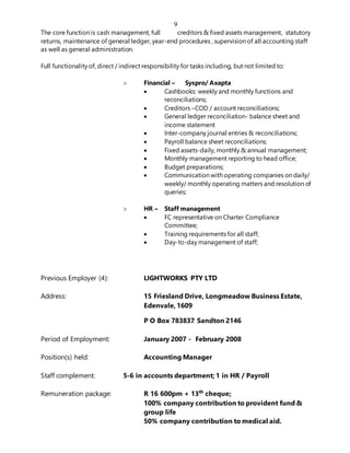 9
The core function is cash management, full creditors & fixed assets management, statutory
returns, maintenance of general ledger, year-end procedures , supervision of all accounting staff
as well as general administration.
Full functionality of, direct / indirect responsibility for tasks including, but not limited to:
 Financial – Syspro/ Axapta
 Cashbooks: weekly and monthly functions and
reconciliations;
 Creditors –COD / account reconciliations;
 General ledger reconciliation- balance sheet and
income statement
 Inter-company journal entries & reconciliations;
 Payroll balance sheet reconciliations;
 Fixed assets-daily, monthly & annual management;
 Monthly management reporting to head office;
 Budget preparations;
 Communication with operating companies on daily/
weekly/ monthly operating matters and resolution of
queries;
 HR – Staff management
 FC representative on Charter Compliance
Committee;
 Training requirements for all staff;
 Day-to-day management of staff;
Previous Employer (4): LIGHTWORKS PTY LTD
Address: 15 Friesland Drive, Longmeadow Business Estate,
Edenvale, 1609
P O Box 783837 Sandton 2146
Period of Employment: January 2007 - February 2008
Position(s) held: Accounting Manager
Staff complement: 5-6 in accounts department; 1 in HR / Payroll
Remuneration package: R 16 600pm + 13th
cheque;
100% company contribution to provident fund &
group life
50% company contribution to medical aid.
 