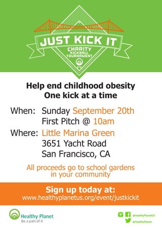When: 	Sunday September 20th
					 	First Pitch @ 10am
	Where:	Little Marina Green
					 	3651 Yacht Road
					 	San Francisco, CA
All proceeds go to school gardens
in your community
Sign up today at:
www.healthyplanetus.org/event/justkickit
Help end childhood obesity
One kick at a time
Kickball
Tournament
 