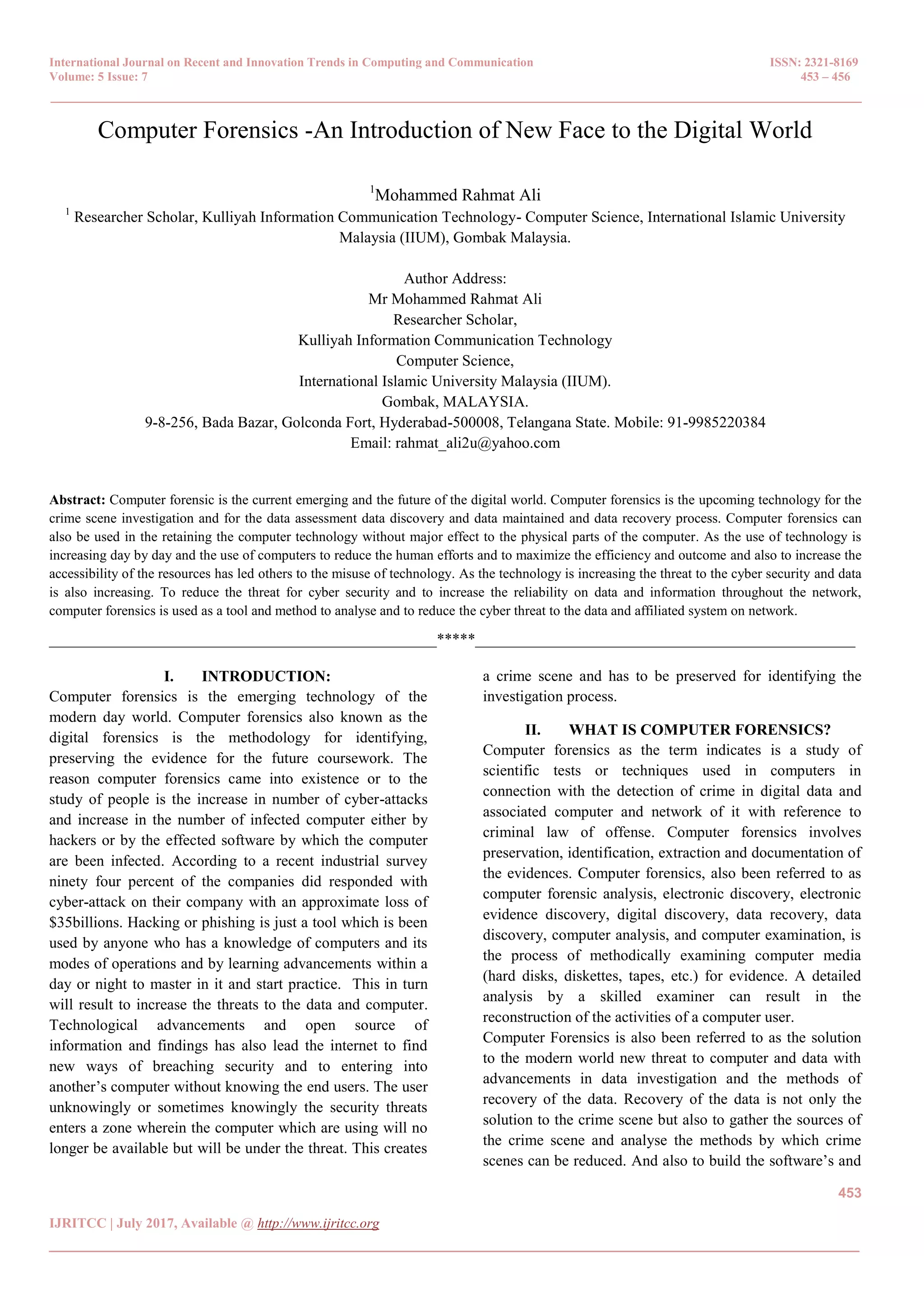 International Journal on Recent and Innovation Trends in Computing and Communication ISSN: 2321-8169
Volume: 5 Issue: 7 453 – 456
_______________________________________________________________________________________________
453
IJRITCC | July 2017, Available @ http://www.ijritcc.org
_______________________________________________________________________________________
Computer Forensics -An Introduction of New Face to the Digital World
1
Mohammed Rahmat Ali
1
Researcher Scholar, Kulliyah Information Communication Technology- Computer Science, International Islamic University
Malaysia (IIUM), Gombak Malaysia.
Author Address:
Mr Mohammed Rahmat Ali
Researcher Scholar,
Kulliyah Information Communication Technology
Computer Science,
International Islamic University Malaysia (IIUM).
Gombak, MALAYSIA.
9-8-256, Bada Bazar, Golconda Fort, Hyderabad-500008, Telangana State. Mobile: 91-9985220384
Email: rahmat_ali2u@yahoo.com
Abstract: Computer forensic is the current emerging and the future of the digital world. Computer forensics is the upcoming technology for the
crime scene investigation and for the data assessment data discovery and data maintained and data recovery process. Computer forensics can
also be used in the retaining the computer technology without major effect to the physical parts of the computer. As the use of technology is
increasing day by day and the use of computers to reduce the human efforts and to maximize the efficiency and outcome and also to increase the
accessibility of the resources has led others to the misuse of technology. As the technology is increasing the threat to the cyber security and data
is also increasing. To reduce the threat for cyber security and to increase the reliability on data and information throughout the network,
computer forensics is used as a tool and method to analyse and to reduce the cyber threat to the data and affiliated system on network.
__________________________________________________*****_________________________________________________
I. INTRODUCTION:
Computer forensics is the emerging technology of the
modern day world. Computer forensics also known as the
digital forensics is the methodology for identifying,
preserving the evidence for the future coursework. The
reason computer forensics came into existence or to the
study of people is the increase in number of cyber-attacks
and increase in the number of infected computer either by
hackers or by the effected software by which the computer
are been infected. According to a recent industrial survey
ninety four percent of the companies did responded with
cyber-attack on their company with an approximate loss of
$35billions. Hacking or phishing is just a tool which is been
used by anyone who has a knowledge of computers and its
modes of operations and by learning advancements within a
day or night to master in it and start practice. This in turn
will result to increase the threats to the data and computer.
Technological advancements and open source of
information and findings has also lead the internet to find
new ways of breaching security and to entering into
another’s computer without knowing the end users. The user
unknowingly or sometimes knowingly the security threats
enters a zone wherein the computer which are using will no
longer be available but will be under the threat. This creates
a crime scene and has to be preserved for identifying the
investigation process.
II. WHAT IS COMPUTER FORENSICS?
Computer forensics as the term indicates is a study of
scientific tests or techniques used in computers in
connection with the detection of crime in digital data and
associated computer and network of it with reference to
criminal law of offense. Computer forensics involves
preservation, identification, extraction and documentation of
the evidences. Computer forensics, also been referred to as
computer forensic analysis, electronic discovery, electronic
evidence discovery, digital discovery, data recovery, data
discovery, computer analysis, and computer examination, is
the process of methodically examining computer media
(hard disks, diskettes, tapes, etc.) for evidence. A detailed
analysis by a skilled examiner can result in the
reconstruction of the activities of a computer user.
Computer Forensics is also been referred to as the solution
to the modern world new threat to computer and data with
advancements in data investigation and the methods of
recovery of the data. Recovery of the data is not only the
solution to the crime scene but also to gather the sources of
the crime scene and analyse the methods by which crime
scenes can be reduced. And also to build the software’s and
 