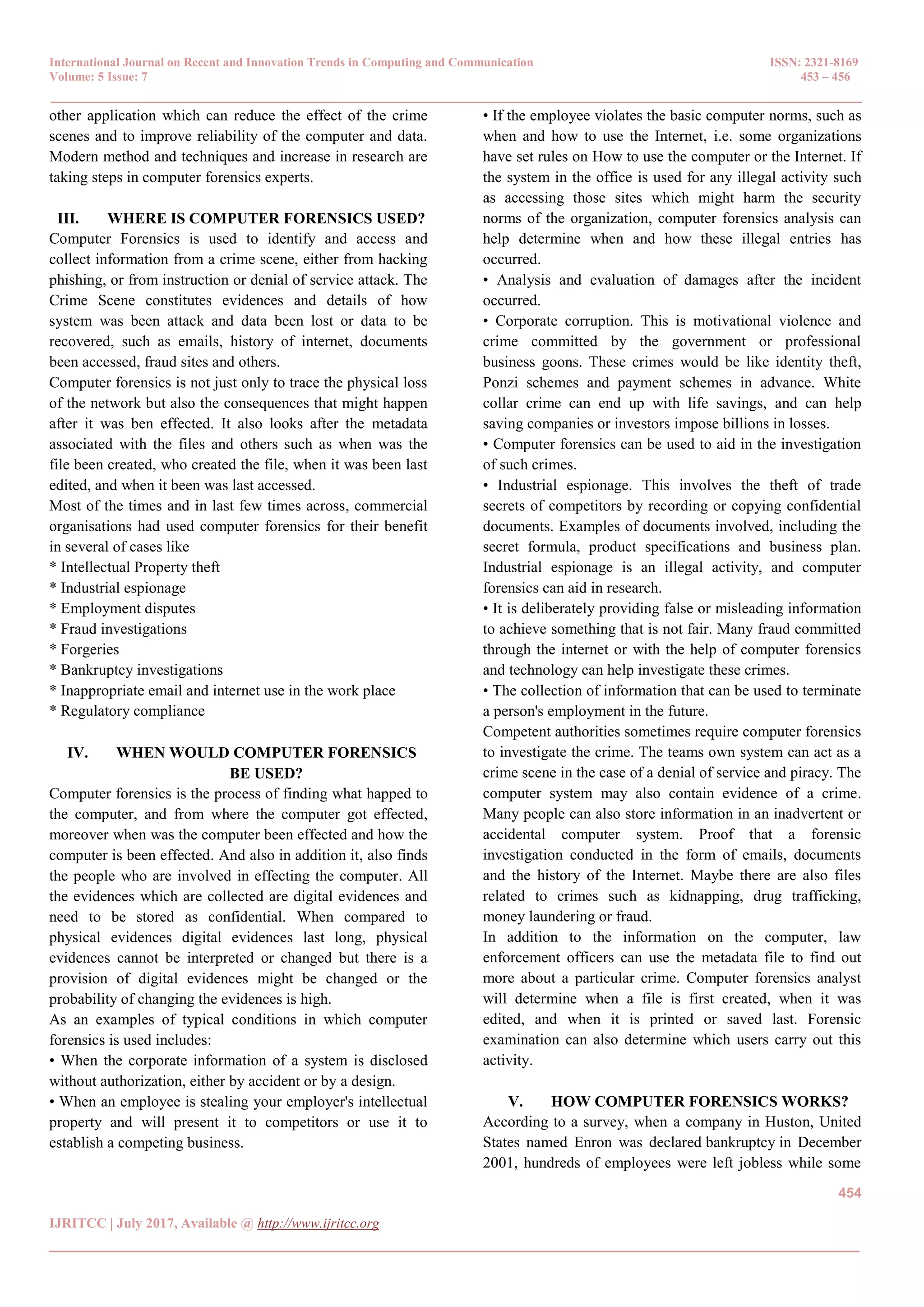 International Journal on Recent and Innovation Trends in Computing and Communication ISSN: 2321-8169
Volume: 5 Issue: 7 453 – 456
_______________________________________________________________________________________________
454
IJRITCC | July 2017, Available @ http://www.ijritcc.org
_______________________________________________________________________________________
other application which can reduce the effect of the crime
scenes and to improve reliability of the computer and data.
Modern method and techniques and increase in research are
taking steps in computer forensics experts.
III. WHERE IS COMPUTER FORENSICS USED?
Computer Forensics is used to identify and access and
collect information from a crime scene, either from hacking
phishing, or from instruction or denial of service attack. The
Crime Scene constitutes evidences and details of how
system was been attack and data been lost or data to be
recovered, such as emails, history of internet, documents
been accessed, fraud sites and others.
Computer forensics is not just only to trace the physical loss
of the network but also the consequences that might happen
after it was ben effected. It also looks after the metadata
associated with the files and others such as when was the
file been created, who created the file, when it was been last
edited, and when it been was last accessed.
Most of the times and in last few times across, commercial
organisations had used computer forensics for their benefit
in several of cases like
* Intellectual Property theft
* Industrial espionage
* Employment disputes
* Fraud investigations
* Forgeries
* Bankruptcy investigations
* Inappropriate email and internet use in the work place
* Regulatory compliance
IV. WHEN WOULD COMPUTER FORENSICS
BE USED?
Computer forensics is the process of finding what happed to
the computer, and from where the computer got effected,
moreover when was the computer been effected and how the
computer is been effected. And also in addition it, also finds
the people who are involved in effecting the computer. All
the evidences which are collected are digital evidences and
need to be stored as confidential. When compared to
physical evidences digital evidences last long, physical
evidences cannot be interpreted or changed but there is a
provision of digital evidences might be changed or the
probability of changing the evidences is high.
As an examples of typical conditions in which computer
forensics is used includes:
• When the corporate information of a system is disclosed
without authorization, either by accident or by a design.
• When an employee is stealing your employer's intellectual
property and will present it to competitors or use it to
establish a competing business.
• If the employee violates the basic computer norms, such as
when and how to use the Internet, i.e. some organizations
have set rules on How to use the computer or the Internet. If
the system in the office is used for any illegal activity such
as accessing those sites which might harm the security
norms of the organization, computer forensics analysis can
help determine when and how these illegal entries has
occurred.
• Analysis and evaluation of damages after the incident
occurred.
• Corporate corruption. This is motivational violence and
crime committed by the government or professional
business goons. These crimes would be like identity theft,
Ponzi schemes and payment schemes in advance. White
collar crime can end up with life savings, and can help
saving companies or investors impose billions in losses.
• Computer forensics can be used to aid in the investigation
of such crimes.
• Industrial espionage. This involves the theft of trade
secrets of competitors by recording or copying confidential
documents. Examples of documents involved, including the
secret formula, product specifications and business plan.
Industrial espionage is an illegal activity, and computer
forensics can aid in research.
• It is deliberately providing false or misleading information
to achieve something that is not fair. Many fraud committed
through the internet or with the help of computer forensics
and technology can help investigate these crimes.
• The collection of information that can be used to terminate
a person's employment in the future.
Competent authorities sometimes require computer forensics
to investigate the crime. The teams own system can act as a
crime scene in the case of a denial of service and piracy. The
computer system may also contain evidence of a crime.
Many people can also store information in an inadvertent or
accidental computer system. Proof that a forensic
investigation conducted in the form of emails, documents
and the history of the Internet. Maybe there are also files
related to crimes such as kidnapping, drug trafficking,
money laundering or fraud.
In addition to the information on the computer, law
enforcement officers can use the metadata file to find out
more about a particular crime. Computer forensics analyst
will determine when a file is first created, when it was
edited, and when it is printed or saved last. Forensic
examination can also determine which users carry out this
activity.
V. HOW COMPUTER FORENSICS WORKS?
According to a survey, when a company in Huston, United
States named Enron was declared bankruptcy in December
2001, hundreds of employees were left jobless while some
 
