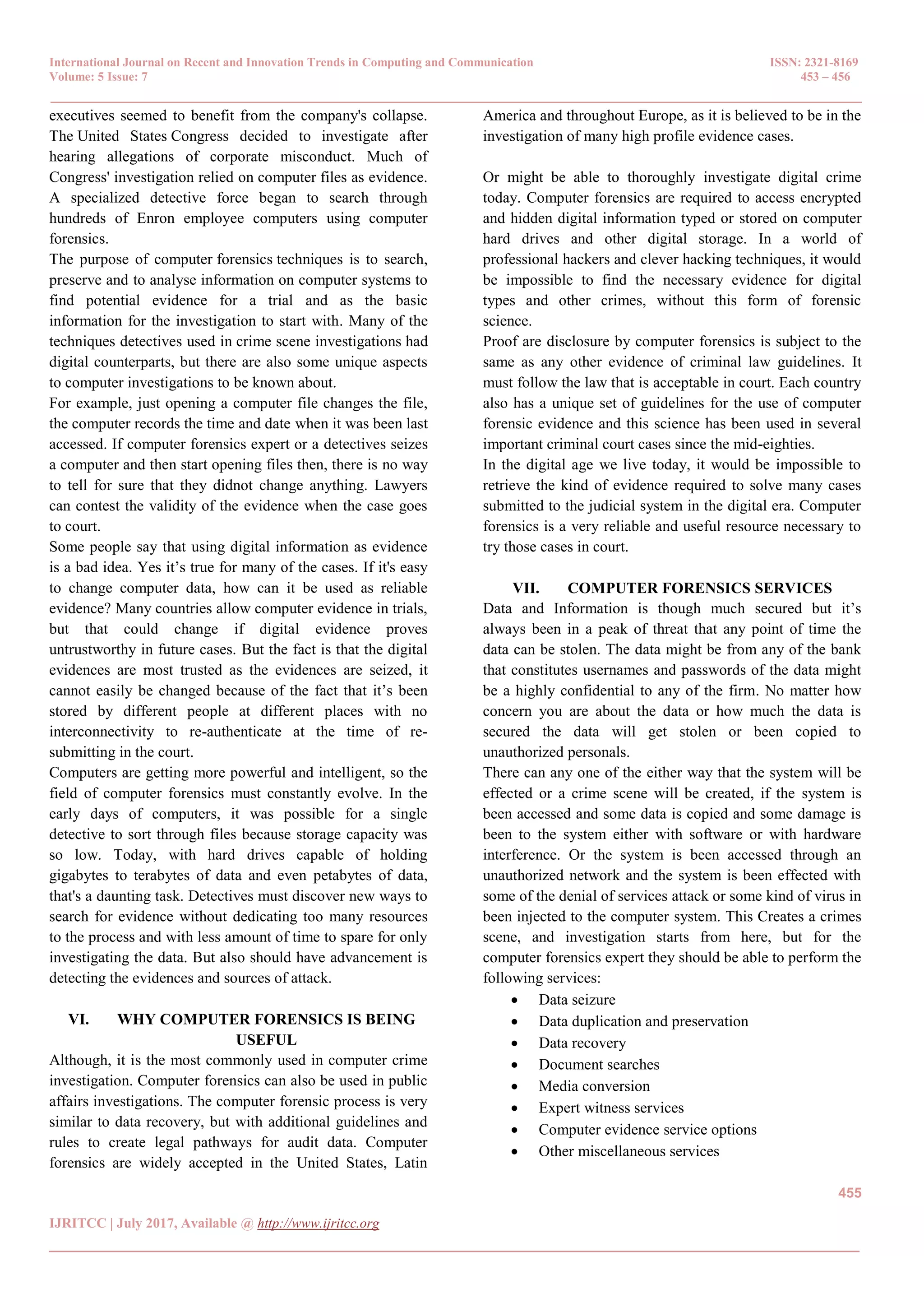 International Journal on Recent and Innovation Trends in Computing and Communication ISSN: 2321-8169
Volume: 5 Issue: 7 453 – 456
_______________________________________________________________________________________________
455
IJRITCC | July 2017, Available @ http://www.ijritcc.org
_______________________________________________________________________________________
executives seemed to benefit from the company's collapse.
The United States Congress decided to investigate after
hearing allegations of corporate misconduct. Much of
Congress' investigation relied on computer files as evidence.
A specialized detective force began to search through
hundreds of Enron employee computers using computer
forensics.
The purpose of computer forensics techniques is to search,
preserve and to analyse information on computer systems to
find potential evidence for a trial and as the basic
information for the investigation to start with. Many of the
techniques detectives used in crime scene investigations had
digital counterparts, but there are also some unique aspects
to computer investigations to be known about.
For example, just opening a computer file changes the file,
the computer records the time and date when it was been last
accessed. If computer forensics expert or a detectives seizes
a computer and then start opening files then, there is no way
to tell for sure that they didnot change anything. Lawyers
can contest the validity of the evidence when the case goes
to court.
Some people say that using digital information as evidence
is a bad idea. Yes it’s true for many of the cases. If it's easy
to change computer data, how can it be used as reliable
evidence? Many countries allow computer evidence in trials,
but that could change if digital evidence proves
untrustworthy in future cases. But the fact is that the digital
evidences are most trusted as the evidences are seized, it
cannot easily be changed because of the fact that it’s been
stored by different people at different places with no
interconnectivity to re-authenticate at the time of re-
submitting in the court.
Computers are getting more powerful and intelligent, so the
field of computer forensics must constantly evolve. In the
early days of computers, it was possible for a single
detective to sort through files because storage capacity was
so low. Today, with hard drives capable of holding
gigabytes to terabytes of data and even petabytes of data,
that's a daunting task. Detectives must discover new ways to
search for evidence without dedicating too many resources
to the process and with less amount of time to spare for only
investigating the data. But also should have advancement is
detecting the evidences and sources of attack.
VI. WHY COMPUTER FORENSICS IS BEING
USEFUL
Although, it is the most commonly used in computer crime
investigation. Computer forensics can also be used in public
affairs investigations. The computer forensic process is very
similar to data recovery, but with additional guidelines and
rules to create legal pathways for audit data. Computer
forensics are widely accepted in the United States, Latin
America and throughout Europe, as it is believed to be in the
investigation of many high profile evidence cases.
Or might be able to thoroughly investigate digital crime
today. Computer forensics are required to access encrypted
and hidden digital information typed or stored on computer
hard drives and other digital storage. In a world of
professional hackers and clever hacking techniques, it would
be impossible to find the necessary evidence for digital
types and other crimes, without this form of forensic
science.
Proof are disclosure by computer forensics is subject to the
same as any other evidence of criminal law guidelines. It
must follow the law that is acceptable in court. Each country
also has a unique set of guidelines for the use of computer
forensic evidence and this science has been used in several
important criminal court cases since the mid-eighties.
In the digital age we live today, it would be impossible to
retrieve the kind of evidence required to solve many cases
submitted to the judicial system in the digital era. Computer
forensics is a very reliable and useful resource necessary to
try those cases in court.
VII. COMPUTER FORENSICS SERVICES
Data and Information is though much secured but it’s
always been in a peak of threat that any point of time the
data can be stolen. The data might be from any of the bank
that constitutes usernames and passwords of the data might
be a highly confidential to any of the firm. No matter how
concern you are about the data or how much the data is
secured the data will get stolen or been copied to
unauthorized personals.
There can any one of the either way that the system will be
effected or a crime scene will be created, if the system is
been accessed and some data is copied and some damage is
been to the system either with software or with hardware
interference. Or the system is been accessed through an
unauthorized network and the system is been effected with
some of the denial of services attack or some kind of virus in
been injected to the computer system. This Creates a crimes
scene, and investigation starts from here, but for the
computer forensics expert they should be able to perform the
following services:
 Data seizure
 Data duplication and preservation
 Data recovery
 Document searches
 Media conversion
 Expert witness services
 Computer evidence service options
 Other miscellaneous services
 