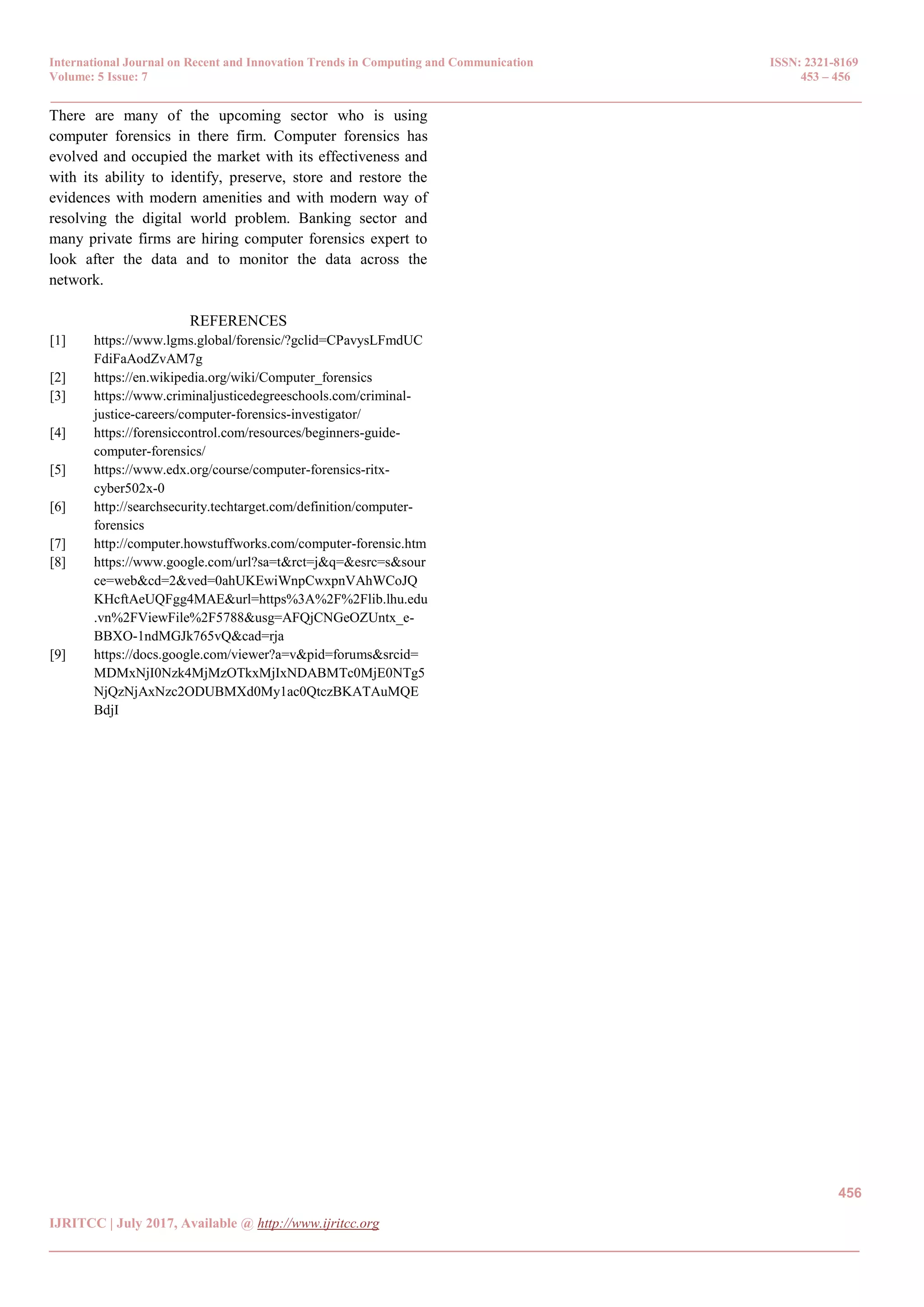 International Journal on Recent and Innovation Trends in Computing and Communication ISSN: 2321-8169
Volume: 5 Issue: 7 453 – 456
_______________________________________________________________________________________________
456
IJRITCC | July 2017, Available @ http://www.ijritcc.org
_______________________________________________________________________________________
There are many of the upcoming sector who is using
computer forensics in there firm. Computer forensics has
evolved and occupied the market with its effectiveness and
with its ability to identify, preserve, store and restore the
evidences with modern amenities and with modern way of
resolving the digital world problem. Banking sector and
many private firms are hiring computer forensics expert to
look after the data and to monitor the data across the
network.
REFERENCES
[1] https://www.lgms.global/forensic/?gclid=CPavysLFmdUC
FdiFaAodZvAM7g
[2] https://en.wikipedia.org/wiki/Computer_forensics
[3] https://www.criminaljusticedegreeschools.com/criminal-
justice-careers/computer-forensics-investigator/
[4] https://forensiccontrol.com/resources/beginners-guide-
computer-forensics/
[5] https://www.edx.org/course/computer-forensics-ritx-
cyber502x-0
[6] http://searchsecurity.techtarget.com/definition/computer-
forensics
[7] http://computer.howstuffworks.com/computer-forensic.htm
[8] https://www.google.com/url?sa=t&rct=j&q=&esrc=s&sour
ce=web&cd=2&ved=0ahUKEwiWnpCwxpnVAhWCoJQ
KHcftAeUQFgg4MAE&url=https%3A%2F%2Flib.lhu.edu
.vn%2FViewFile%2F5788&usg=AFQjCNGeOZUntx_e-
BBXO-1ndMGJk765vQ&cad=rja
[9] https://docs.google.com/viewer?a=v&pid=forums&srcid=
MDMxNjI0Nzk4MjMzOTkxMjIxNDABMTc0MjE0NTg5
NjQzNjAxNzc2ODUBMXd0My1ac0QtczBKATAuMQE
BdjI
 