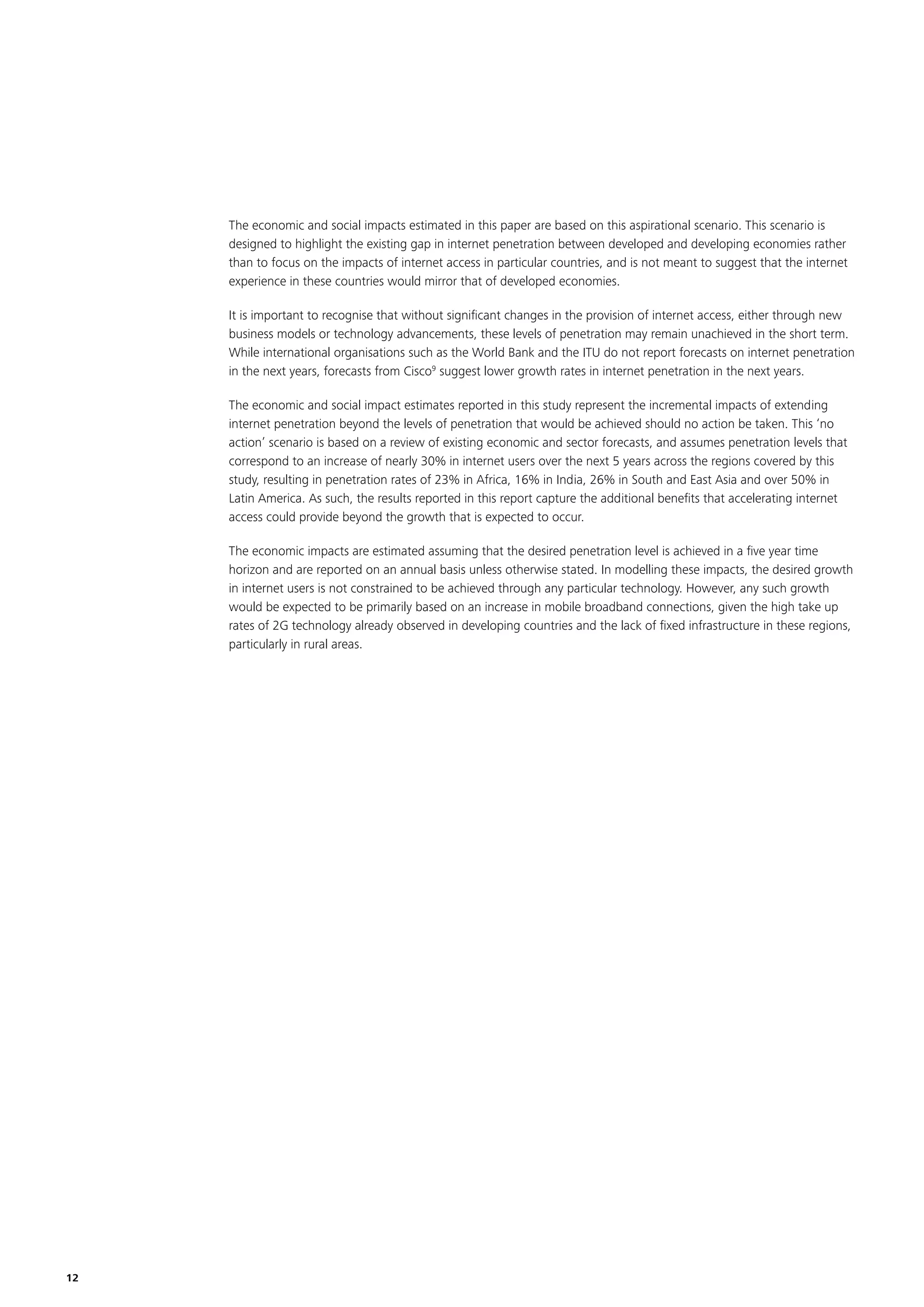 The economic and social impacts estimated in this paper are based on this aspirational scenario. This scenario is
designed to highlight the existing gap in internet penetration between developed and developing economies rather
than to focus on the impacts of internet access in particular countries, and is not meant to suggest that the internet
experience in these countries would mirror that of developed economies.
It is important to recognise that without signiﬁcant changes in the provision of internet access, either through new
business models or technology advancements, these levels of penetration may remain unachieved in the short term.
While international organisations such as the World Bank and the ITU do not report forecasts on internet penetration
in the next years, forecasts from Cisco9 suggest lower growth rates in internet penetration in the next years.
The economic and social impact estimates reported in this study represent the incremental impacts of extending
internet penetration beyond the levels of penetration that would be achieved should no action be taken. This ‘no
action’ scenario is based on a review of existing economic and sector forecasts, and assumes penetration levels that
correspond to an increase of nearly 30% in internet users over the next 5 years across the regions covered by this
study, resulting in penetration rates of 23% in Africa, 16% in India, 26% in South and East Asia and over 50% in
Latin America. As such, the results reported in this report capture the additional beneﬁts that accelerating internet
access could provide beyond the growth that is expected to occur.
The economic impacts are estimated assuming that the desired penetration level is achieved in a ﬁve year time
horizon and are reported on an annual basis unless otherwise stated. In modelling these impacts, the desired growth
in internet users is not constrained to be achieved through any particular technology. However, any such growth
would be expected to be primarily based on an increase in mobile broadband connections, given the high take up
rates of 2G technology already observed in developing countries and the lack of ﬁxed infrastructure in these regions,
particularly in rural areas.

12

 
