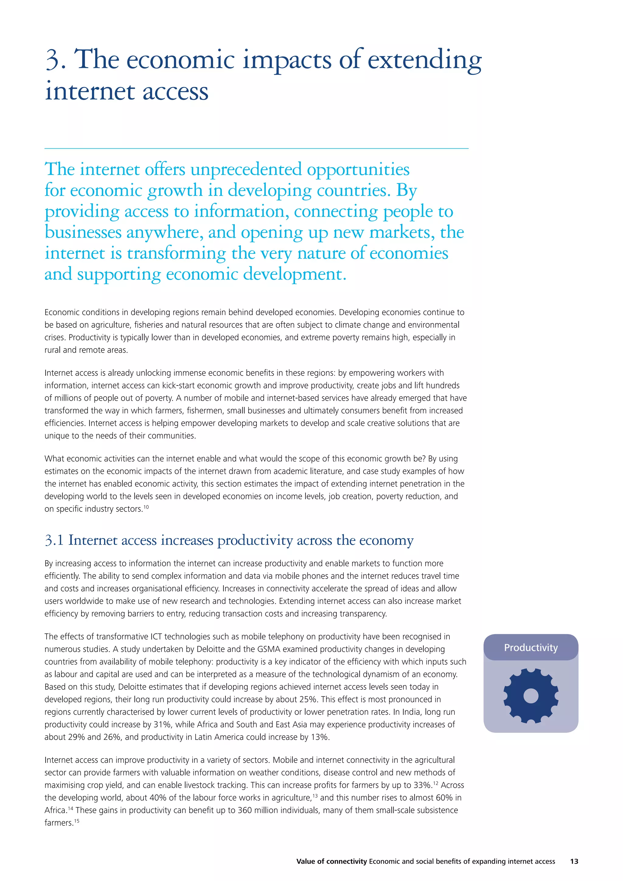 3. The economic impacts of extending
internet access
The internet offers unprecedented opportunities
for economic growth in developing countries. By
providing access to information, connecting people to
businesses anywhere, and opening up new markets, the
internet is transforming the very nature of economies
and supporting economic development.
Economic conditions in developing regions remain behind developed economies. Developing economies continue to
be based on agriculture, ﬁsheries and natural resources that are often subject to climate change and environmental
crises. Productivity is typically lower than in developed economies, and extreme poverty remains high, especially in
rural and remote areas.
Internet access is already unlocking immense economic beneﬁts in these regions: by empowering workers with
information, internet access can kick-start economic growth and improve productivity, create jobs and lift hundreds
of millions of people out of poverty. A number of mobile and internet-based services have already emerged that have
transformed the way in which farmers, ﬁshermen, small businesses and ultimately consumers beneﬁt from increased
efﬁciencies. Internet access is helping empower developing markets to develop and scale creative solutions that are
unique to the needs of their communities.
What economic activities can the internet enable and what would the scope of this economic growth be? By using
estimates on the economic impacts of the internet drawn from academic literature, and case study examples of how
the internet has enabled economic activity, this section estimates the impact of extending internet penetration in the
developing world to the levels seen in developed economies on income levels, job creation, poverty reduction, and
on speciﬁc industry sectors.10

3.1 Internet access increases productivity across the economy
By increasing access to information the internet can increase productivity and enable markets to function more
efﬁciently. The ability to send complex information and data via mobile phones and the internet reduces travel time
and costs and increases organisational efﬁciency. Increases in connectivity accelerate the spread of ideas and allow
users worldwide to make use of new research and technologies. Extending internet access can also increase market
efﬁciency by removing barriers to entry, reducing transaction costs and increasing transparency.
The effects of transformative ICT technologies such as mobile telephony on productivity have been recognised in
numerous studies. A study undertaken by Deloitte and the GSMA examined productivity changes in developing
countries from availability of mobile telephony: productivity is a key indicator of the efﬁciency with which inputs such
as labour and capital are used and can be interpreted as a measure of the technological dynamism of an economy.
Based on this study, Deloitte estimates that if developing regions achieved internet access levels seen today in
developed regions, their long run productivity could increase by about 25%. This effect is most pronounced in
regions currently characterised by lower current levels of productivity or lower penetration rates. In India, long run
productivity could increase by 31%, while Africa and South and East Asia may experience productivity increases of
about 29% and 26%, and productivity in Latin America could increase by 13%.

Productivity

Internet access can improve productivity in a variety of sectors. Mobile and internet connectivity in the agricultural
sector can provide farmers with valuable information on weather conditions, disease control and new methods of
maximising crop yield, and can enable livestock tracking. This can increase proﬁts for farmers by up to 33%.12 Across
the developing world, about 40% of the labour force works in agriculture,13 and this number rises to almost 60% in
Africa.14 These gains in productivity can beneﬁt up to 360 million individuals, many of them small-scale subsistence
farmers.15

Value of connectivity Economic and social beneﬁts of expanding internet access

13

 