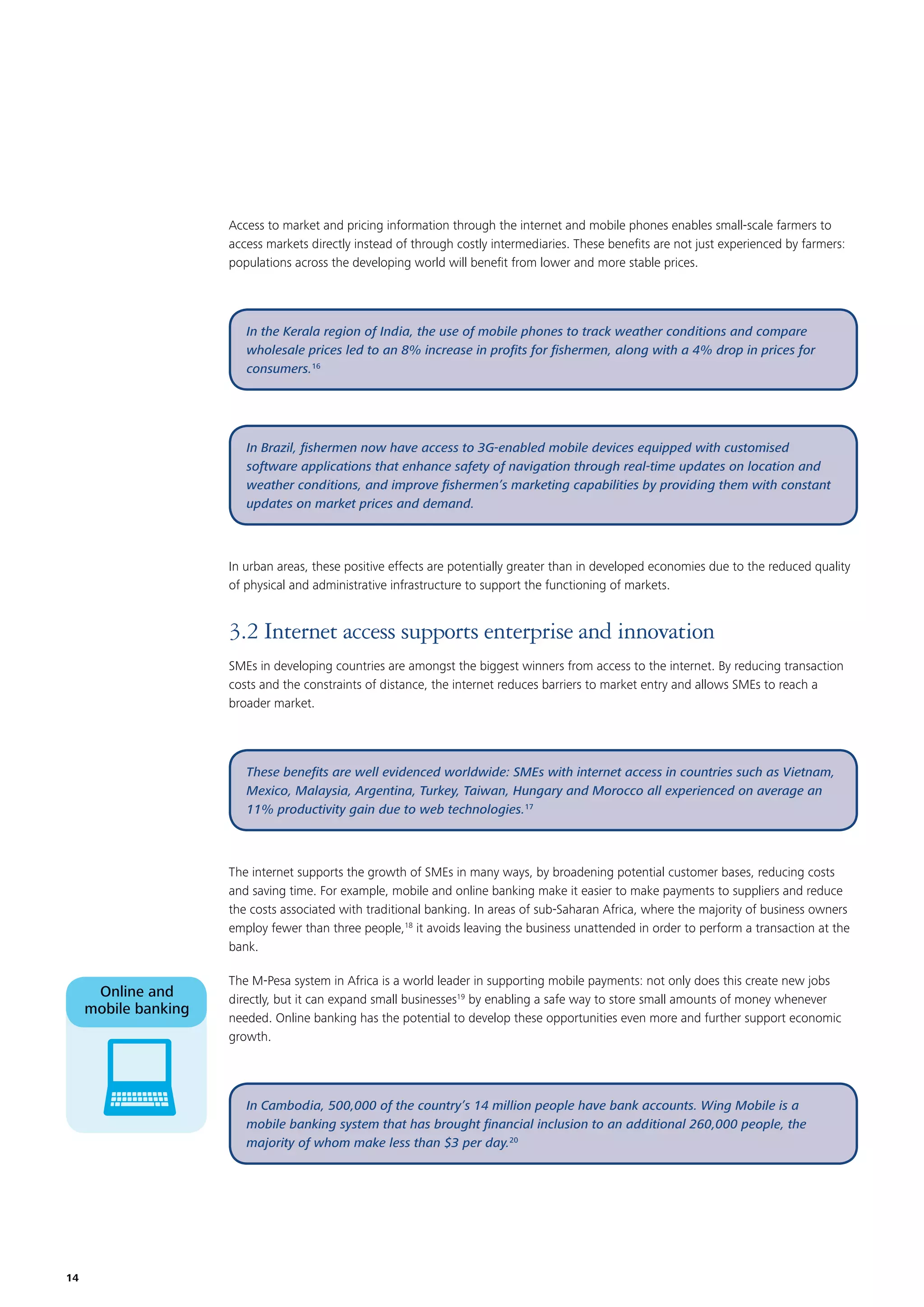 Access to market and pricing information through the internet and mobile phones enables small-scale farmers to
access markets directly instead of through costly intermediaries. These beneﬁts are not just experienced by farmers:
populations across the developing world will beneﬁt from lower and more stable prices.

In the Kerala region of India, the use of mobile phones to track weather conditions and compare
wholesale prices led to an 8% increase in proﬁts for ﬁshermen, along with a 4% drop in prices for
consumers.16

In Brazil, ﬁshermen now have access to 3G-enabled mobile devices equipped with customised
software applications that enhance safety of navigation through real-time updates on location and
weather conditions, and improve ﬁshermen’s marketing capabilities by providing them with constant
updates on market prices and demand.

In urban areas, these positive effects are potentially greater than in developed economies due to the reduced quality
of physical and administrative infrastructure to support the functioning of markets.

3.2 Internet access supports enterprise and innovation
SMEs in developing countries are amongst the biggest winners from access to the internet. By reducing transaction
costs and the constraints of distance, the internet reduces barriers to market entry and allows SMEs to reach a
broader market.

These beneﬁts are well evidenced worldwide: SMEs with internet access in countries such as Vietnam,
Mexico, Malaysia, Argentina, Turkey, Taiwan, Hungary and Morocco all experienced on average an
11% productivity gain due to web technologies.17

The internet supports the growth of SMEs in many ways, by broadening potential customer bases, reducing costs
and saving time. For example, mobile and online banking make it easier to make payments to suppliers and reduce
the costs associated with traditional banking. In areas of sub-Saharan Africa, where the majority of business owners
employ fewer than three people,18 it avoids leaving the business unattended in order to perform a transaction at the
bank.

Online and
mobile banking

The M-Pesa system in Africa is a world leader in supporting mobile payments: not only does this create new jobs
directly, but it can expand small businesses19 by enabling a safe way to store small amounts of money whenever
needed. Online banking has the potential to develop these opportunities even more and further support economic
growth.

In Cambodia, 500,000 of the country’s 14 million people have bank accounts. Wing Mobile is a
mobile banking system that has brought ﬁnancial inclusion to an additional 260,000 people, the
majority of whom make less than $3 per day.20

14

 