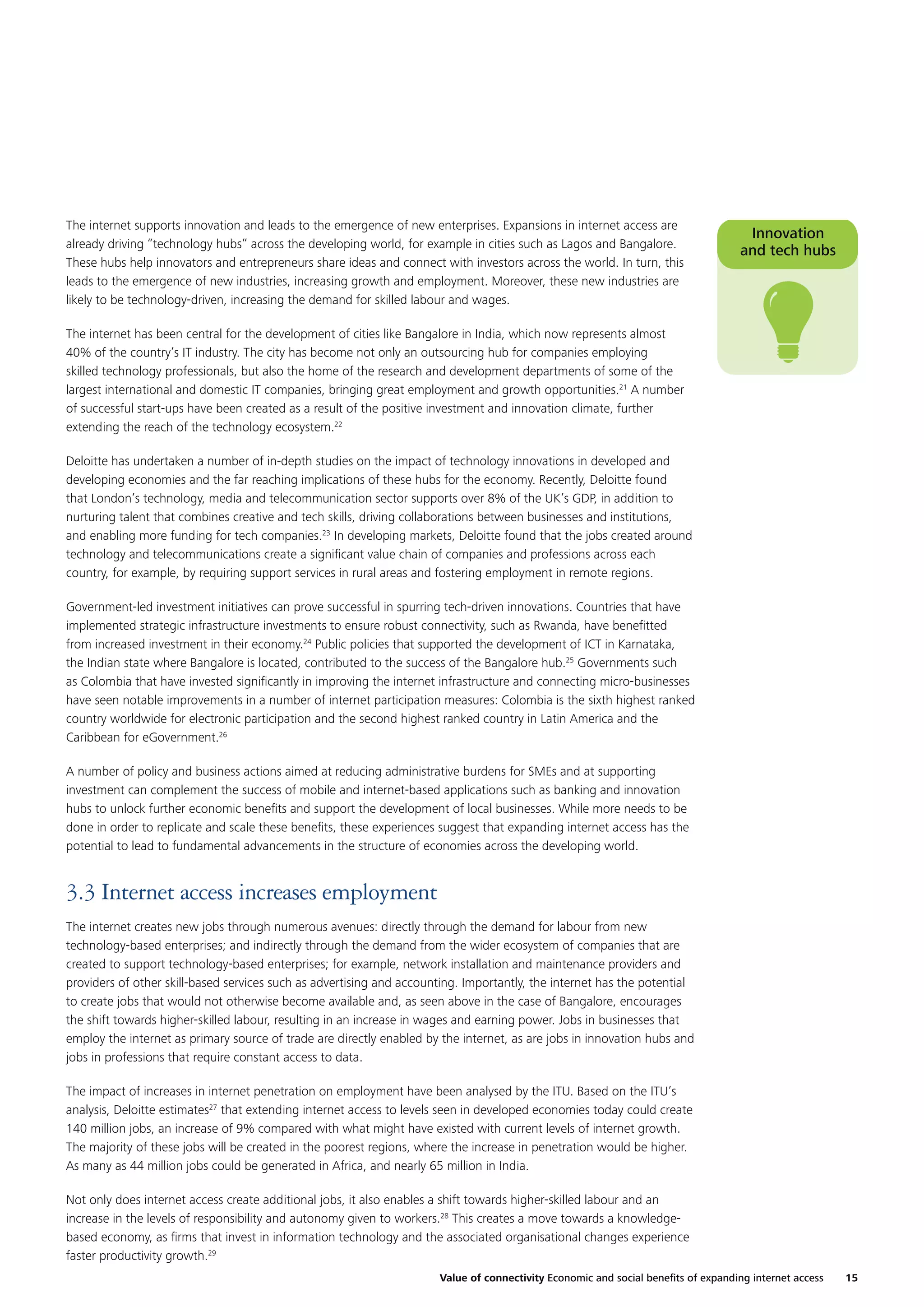 The internet supports innovation and leads to the emergence of new enterprises. Expansions in internet access are
already driving “technology hubs” across the developing world, for example in cities such as Lagos and Bangalore.
These hubs help innovators and entrepreneurs share ideas and connect with investors across the world. In turn, this
leads to the emergence of new industries, increasing growth and employment. Moreover, these new industries are
likely to be technology-driven, increasing the demand for skilled labour and wages.

Innovation
and tech hubs

The internet has been central for the development of cities like Bangalore in India, which now represents almost
40% of the country’s IT industry. The city has become not only an outsourcing hub for companies employing
skilled technology professionals, but also the home of the research and development departments of some of the
largest international and domestic IT companies, bringing great employment and growth opportunities.21 A number
of successful start-ups have been created as a result of the positive investment and innovation climate, further
extending the reach of the technology ecosystem.22
Deloitte has undertaken a number of in-depth studies on the impact of technology innovations in developed and
developing economies and the far reaching implications of these hubs for the economy. Recently, Deloitte found
that London’s technology, media and telecommunication sector supports over 8% of the UK’s GDP, in addition to
nurturing talent that combines creative and tech skills, driving collaborations between businesses and institutions,
and enabling more funding for tech companies.23 In developing markets, Deloitte found that the jobs created around
technology and telecommunications create a signiﬁcant value chain of companies and professions across each
country, for example, by requiring support services in rural areas and fostering employment in remote regions.
Government-led investment initiatives can prove successful in spurring tech-driven innovations. Countries that have
implemented strategic infrastructure investments to ensure robust connectivity, such as Rwanda, have beneﬁtted
from increased investment in their economy.24 Public policies that supported the development of ICT in Karnataka,
the Indian state where Bangalore is located, contributed to the success of the Bangalore hub.25 Governments such
as Colombia that have invested signiﬁcantly in improving the internet infrastructure and connecting micro-businesses
have seen notable improvements in a number of internet participation measures: Colombia is the sixth highest ranked
country worldwide for electronic participation and the second highest ranked country in Latin America and the
Caribbean for eGovernment.26
A number of policy and business actions aimed at reducing administrative burdens for SMEs and at supporting
investment can complement the success of mobile and internet-based applications such as banking and innovation
hubs to unlock further economic beneﬁts and support the development of local businesses. While more needs to be
done in order to replicate and scale these beneﬁts, these experiences suggest that expanding internet access has the
potential to lead to fundamental advancements in the structure of economies across the developing world.

3.3 Internet access increases employment
The internet creates new jobs through numerous avenues: directly through the demand for labour from new
technology-based enterprises; and indirectly through the demand from the wider ecosystem of companies that are
created to support technology-based enterprises; for example, network installation and maintenance providers and
providers of other skill-based services such as advertising and accounting. Importantly, the internet has the potential
to create jobs that would not otherwise become available and, as seen above in the case of Bangalore, encourages
the shift towards higher-skilled labour, resulting in an increase in wages and earning power. Jobs in businesses that
employ the internet as primary source of trade are directly enabled by the internet, as are jobs in innovation hubs and
jobs in professions that require constant access to data.
The impact of increases in internet penetration on employment have been analysed by the ITU. Based on the ITU’s
analysis, Deloitte estimates27 that extending internet access to levels seen in developed economies today could create
140 million jobs, an increase of 9% compared with what might have existed with current levels of internet growth.
The majority of these jobs will be created in the poorest regions, where the increase in penetration would be higher.
As many as 44 million jobs could be generated in Africa, and nearly 65 million in India.
Not only does internet access create additional jobs, it also enables a shift towards higher-skilled labour and an
increase in the levels of responsibility and autonomy given to workers.28 This creates a move towards a knowledgebased economy, as ﬁrms that invest in information technology and the associated organisational changes experience
faster productivity growth.29
Value of connectivity Economic and social beneﬁts of expanding internet access

15

 
