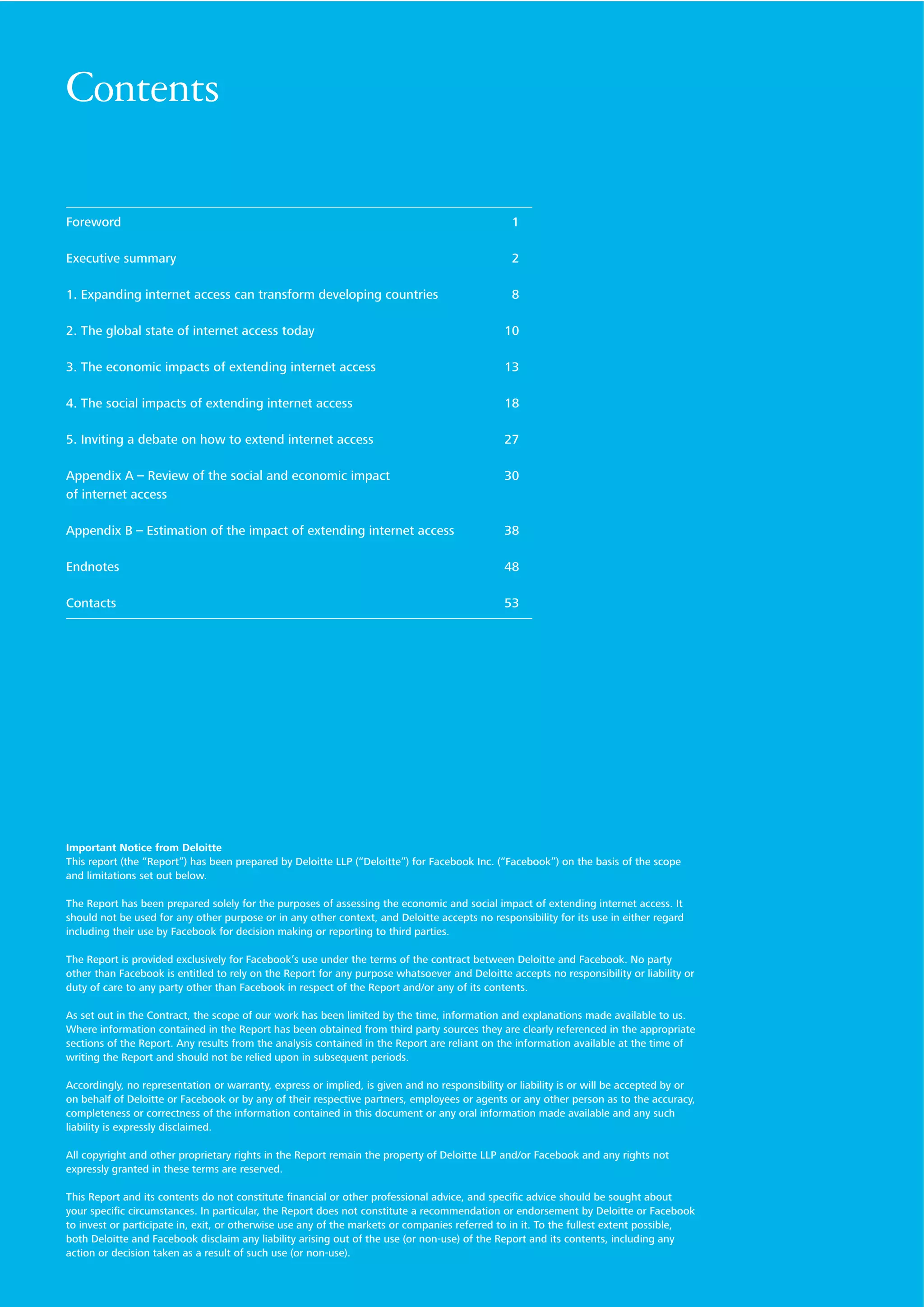 Contents
Foreword

1

Executive summary

2

1. Expanding internet access can transform developing countries

8

2. The global state of internet access today

10

3. The economic impacts of extending internet access

13

4. The social impacts of extending internet access

18

5. Inviting a debate on how to extend internet access

27

Appendix A – Review of the social and economic impact
of internet access

30

Appendix B – Estimation of the impact of extending internet access

38

Endnotes

48

Contacts

53

Important Notice from Deloitte
This report (the “Report”) has been prepared by Deloitte LLP (“Deloitte”) for Facebook Inc. (“Facebook”) on the basis of the scope
and limitations set out below.
The Report has been prepared solely for the purposes of assessing the economic and social impact of extending internet access. It
should not be used for any other purpose or in any other context, and Deloitte accepts no responsibility for its use in either regard
including their use by Facebook for decision making or reporting to third parties.
The Report is provided exclusively for Facebook’s use under the terms of the contract between Deloitte and Facebook. No party
other than Facebook is entitled to rely on the Report for any purpose whatsoever and Deloitte accepts no responsibility or liability or
duty of care to any party other than Facebook in respect of the Report and/or any of its contents.
As set out in the Contract, the scope of our work has been limited by the time, information and explanations made available to us.
Where information contained in the Report has been obtained from third party sources they are clearly referenced in the appropriate
sections of the Report. Any results from the analysis contained in the Report are reliant on the information available at the time of
writing the Report and should not be relied upon in subsequent periods.
Accordingly, no representation or warranty, express or implied, is given and no responsibility or liability is or will be accepted by or
on behalf of Deloitte or Facebook or by any of their respective partners, employees or agents or any other person as to the accuracy,
completeness or correctness of the information contained in this document or any oral information made available and any such
liability is expressly disclaimed.
All copyright and other proprietary rights in the Report remain the property of Deloitte LLP and/or Facebook and any rights not
expressly granted in these terms are reserved.
This Report and its contents do not constitute ﬁnancial or other professional advice, and speciﬁc advice should be sought about
your speciﬁc circumstances. In particular, the Report does not constitute a recommendation or endorsement by Deloitte or Facebook
to invest or participate in, exit, or otherwise use any of the markets or companies referred to in it. To the fullest extent possible,
both Deloitte and Facebook disclaim any liability arising out of the use (or non-use) of the Report and its contents, including any
action or decision taken as a result of such use (or non-use).

 